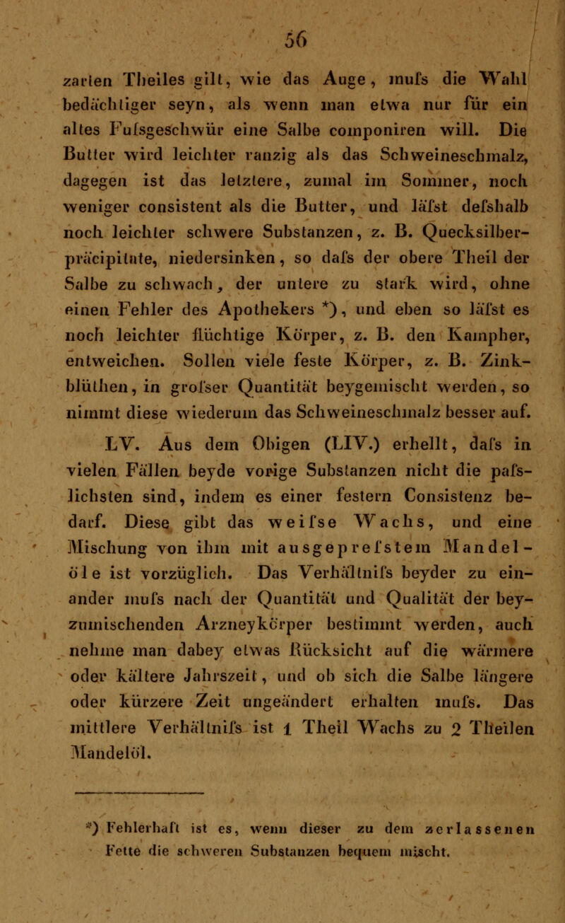 zarten Tlieiles gilt, wie das Auge, mufs die Wahl bedächtiger seyn, als wenn man elwa nur für ein altes Fulsgeschwür eine Salbe componiren will. Die Butter wird leichter ranzig als das Schweineschmalz, dagegen ist das letztere, zumal im Sommer, noch weniger consistent als die Butter, und läfot defshalb noch leichter schwere Substanzen, z. B. Quecksilber- präcipitnte, niedersinken, so dafs der obere Theil der Salbe zu schwach, der unlere zu stark wird, ohne einen Fehler des Apothekers *), und eben so läfst es noch leichter flüchtige Körper, z. B. den Kampher, entweichen. Sollen viele feste Körper, z. B. Zink- blüthen, in grofser Quantität beygemischt werden, so nimmt diese wiederum das Schweineschmalz besser auf. LV. Aus dem Obigen (LIV.) erhellt, dafs in vielen Fallen beyde vorige Substanzen nicht die pafs- lichsten sind, indem es einer festern Consistenz be- darf. Diese gibt das weifse Wachs, und eine Mischung von ihm mit ausgepreistem Mandel- öle ist vorzüglich. Das Verhällnifs beyder zu ein- ander mufs nach der Quantität und Qualität der bey- zumischenden Arzneykcrper bestimmt werden, auch nehme man dabey etwas Rücksicht auf die wärmere oder kältere Jahrszeit, und ob sich die Salbe längere oder kürzere Zeit engeändert erhalten mufs. Das mittlere Verhällnifs ist 1 Theil Wachs zu 2 Tlieilen Mandelöl. *) Fehlerhaft ist es, wenn dieser zu dem zerlassenen Fette die schweren Substanzen bequem mischt.