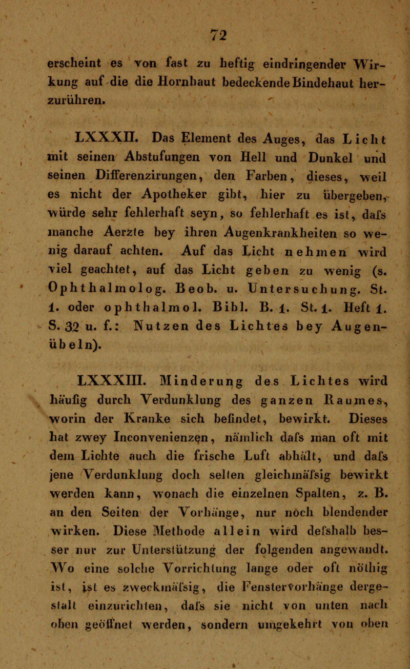 erscheint es von fast zu heftig eindringender Wir- kung auf die die Hornhaut bedeckende Bindehaut her- zurühren. LXXXIL Das Element des Auges, das Licht mit seinen Abstufungen von Hell und Dunkel und seinen Differenzirungen, den Farben, dieses, weil es nicht der Apotheker gibt, hier zu übergeben, würde sehr fehlerhaft seyn, so fehlerhaft es ist, dafs manche Aerzte bey ihren Augenkrankheiten so we- nig darauf achten. Auf das Licht nehmen wird viel geachtet, auf das Licht geben zu wenig (s. Ophthalmolog. Beob. u. Untersuchung. St. 1. oder ophthalmol. Bibl. B. 1. St. 1. Heft 1. S. 32 u. f.: Nutzen des Lichtes bey Augen- übeln). LXXXIII. Minderung des Lichtes wird häufig durch Verdunklung des ganzen Raumes, worin der Kranke sich befindet, bewirkt. Dieses hat zwey Inconvenienzen, nämlich dafs man oft mit dem Lichte auch die frische Luft abhält, und dafs jene Verdunklung doch seilen gleichmäfsig bewirkt werden kann, wonach die einzelnen Spalten, z. B. an den Seiten der Vorhänge, nur noch blendender wirken. Diese Methode allein wird del'shalb bes- ser nur zur Unterstützung der folgenden angewandt. Wo eine solche Vorrichtung lange oder oft nothig ist, ist es zweckmäßig, die Fenstervorhänge derge- stalt einzurichten, dal's sie nicht von unten nach ohen geöffnet werden, sondern umgekehrt von oben