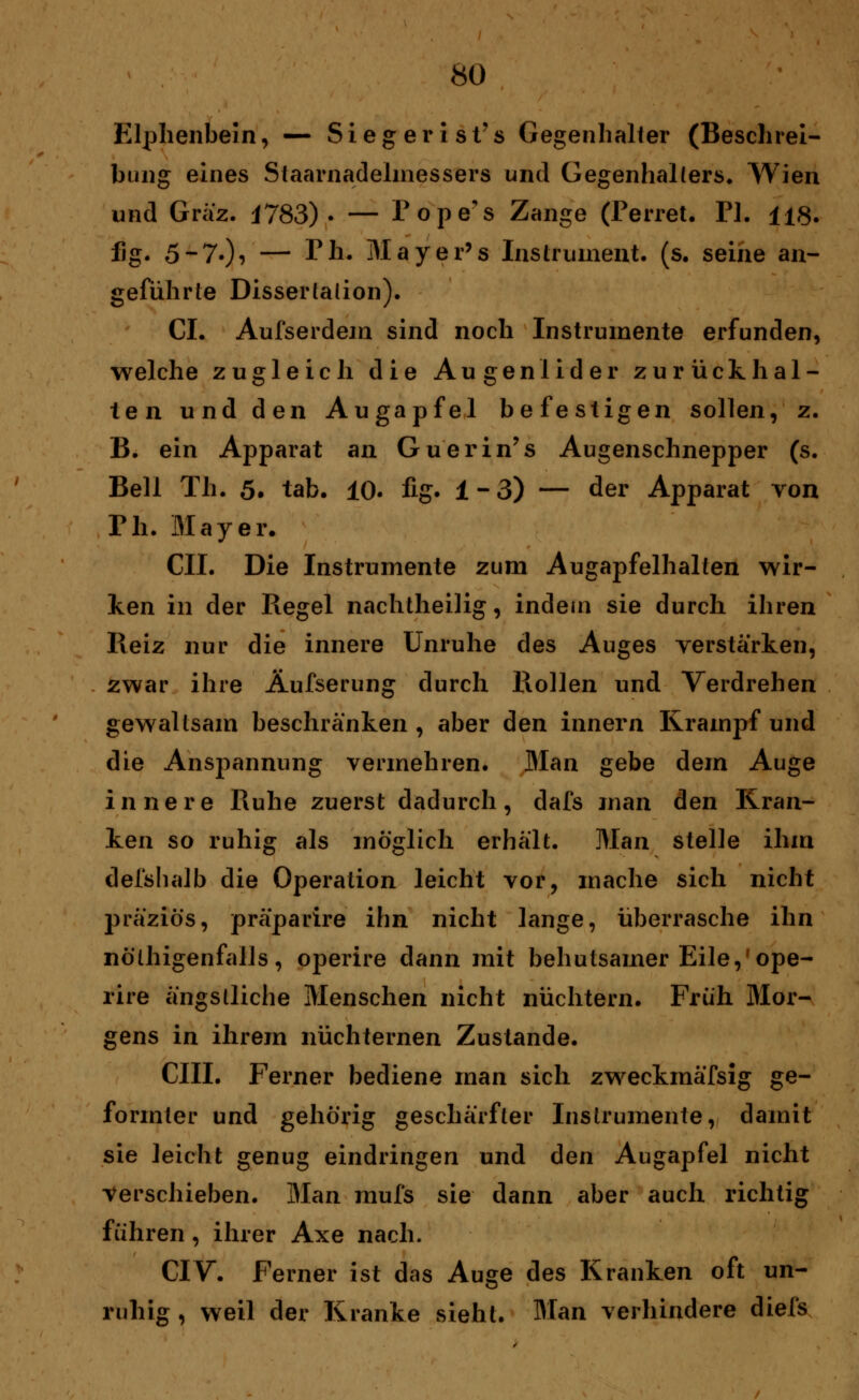 Elphenbein, — Siegerist's Gegenhalter (Beschrei- bung eines Staarnadelmessers und Gegenhallers. Wien und Graz. J783)• — Pope's Zange (Perret. PI. H8. fig. 5-7-)? — Tli. Mayer's Instrument, (s. seine an- geführte Dissertation). CI. Aufserdem sind noch Instrumente erfunden, welche zugleich die Augenlider zurückhal- ten und den Augapfel befestigen sollen, z. B. ein Apparat an Guerin's Augenschnepper (s. Bell Th. 5. tab. 10. fig. ±-3) — der Apparat von Ph. Mayer. CIL Die Instrumente zum Augapfelhalten wir- ken in der Regel nachtheilig, indem sie durch ihren Reiz nur die innere Unruhe des Auges verstärken, zwar ihre Äufserung durch Rollen und Verdrehen gewaltsam beschränken , aber den innern Krampf und die Anspannung vermehren. Man gebe dem Auge innere Ruhe zuerst dadurch, dafs man den Kran- ken so ruhig als möglich erhält. Man stelle ihm defshalb die Operation leicht vor, mache sich nicht präziö's, präparire ihn nicht lange, überrasche ihn nöthigenfalls, operire dann mit behutsamer Eile,'ope- rire ängstliche Menschen nicht nüchtern. Früh Mor- gens in ihrem nüchternen Zustande. CHI. Ferner bediene man sich zweckmäfsig ge- formter und gehörig geschärfter Instrumente, damit sie leicht genug eindringen und den Augapfel nicht verschieben. Man mufs sie dann aber auch richtig führen, ihrer Axe nach. CIV. Ferner ist das Auge des Kranken oft un- ruhig , weil der Kranke sieht. Man verhindere diefs