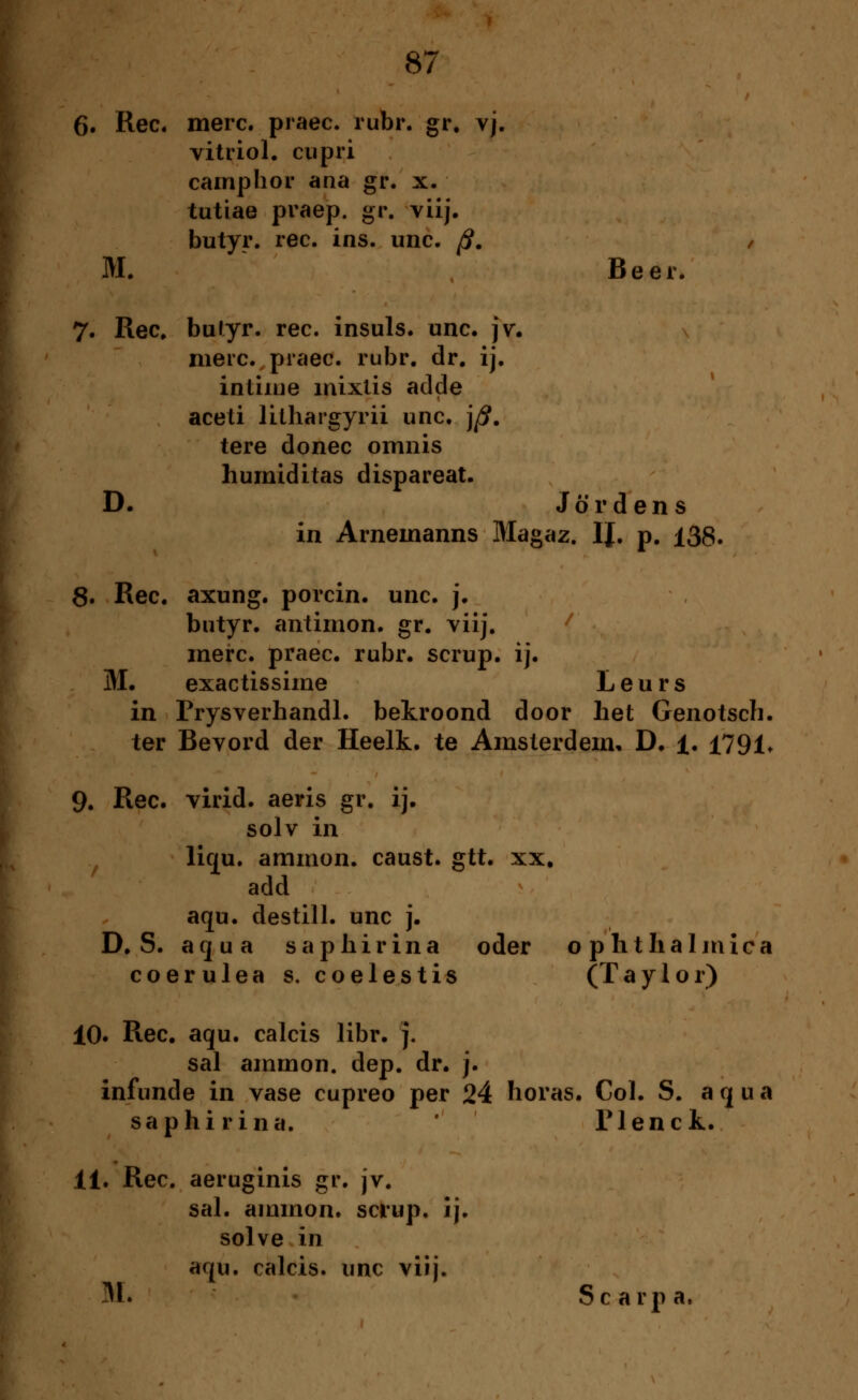 6. Rec. merc. praec. rubr. gr. vj. vitriol. cupri camp hör ana gr. x. tutiae praep. gr. vüj. butyr. rec. ins. unc. ß. , M. Beer. 7. Rec, butyr. rec. insuls. unc. jv. merc. praec. rubr. dr. ij. intime mixlis adde aceti lithargyrii unc. j^. tere donec omnis humiditas dispareat. D. Jördens in Arnemanns Magaz. IJ. p. 138. 8. Rec. axung. porcin. unc. j. butyr. antimon. gr. vüj. merc. praec. rubr. scrup. ij. M. exactissime Leurs in Prysverhandl. bekroond door het Genotsch. ter Bevord der Heelk. te Amsterdem, D. 1. 1791* 9. Rec. virid. aeris gr. ij. solv in liqu. ammon. caust. gtt. xx. add aqu. destill, unc j. D.S. aqua saphirina oder Ophthalmica coerulea s. coelestis (Taylor) 10. Rec. aqu. calcis libr. j. sal ammon. dep. dr. j. infunde in vase cupreo per 24 horas. Col. S. aqua saphirina. Tlenck. 11. Rec. aeruginis gr. jv. sal. ammon. sciup. ij. solve in aqu. calcis. unc vüj. 31. Scarpa,