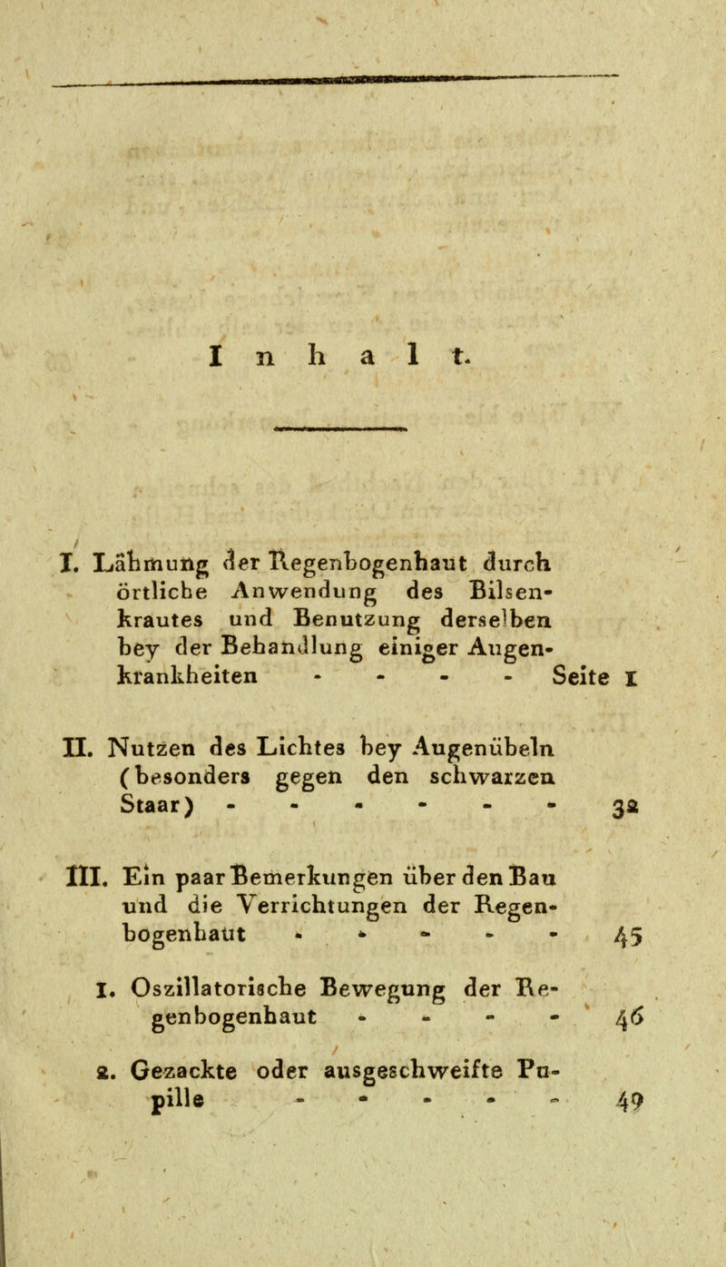 n h a 1 t. I. Lähmung der Regenbogenhaut durch Örtliche Anwendung des Bilsen- krautes und Benutzung derselben bey der Behandlung einiger Augen- Krankheiten .... Seite I II. Nutzen des Lichtes bey Augenübeln (besonders gegen den schwarzen Staar) -----. 3a III. Ein paar Bemerkungen über den Bau und die Verrichtungen der Regen- bogenhaut • **--- 45 1. Oszillatorische Bewegung der Re- genbogenhaut - - - - 46 2. Gezackte oder ausgeschweifte Pu- pille - * - - - 49