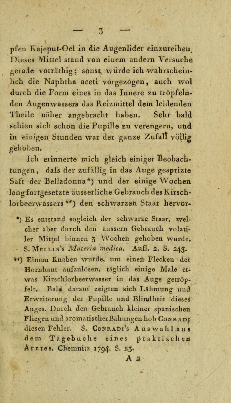 pfen Kajeput-Oel in die Augenlidör einzureiben. Dieses Mittel stand von einem andern Versuche gerade vorräthig; sonst, würde ich wahrschein- lich die Näphtha aceti vorgezogen, auch wol durch die Form eines in das Innere zu tröpfeln- den Augenwassers das Reizmittel dem leidenden Theile naher angebracht haben. Sehr bald schien sich schon die Pupille zu verengern, und in einigen Stunden war der ganze Zufall völlig gehoben. Ich erinnerte mich gleich einiger Beobach- tungen, dafs der zufällig in das Auge gesprizte Saft der Belladonna*) und der einige Wochen lang fortgesetzte äusserliche Gebrauch des Kirsch- lorbeerwassers **) den schwarzen Staar hervor- *) Es entstand sogleich der schwarze Staar, wel- cher aber durch den äussern Gebrauch volati- ler Mittel binnen 3 Wochen gehoben wurde. S. Melliin's Materia medica. Aufl. 2. S. 243. I*) Einem Knaben wurde, um einen Flecken der Hornhaut aufzulösen, täglich einige Male et- was Kirschlorbeerwasser in das Auge getröp- felt. BalÄ darauf zeigten sich Lähmung und Erweiterung der Pupille und Blindheit dieses Auges. Durch den Gebrauch kleiner spanischen Fliegen und aromatisclierBähungenhob Conrad* diesen Fehler. S. Cokradi's Auswahl aus dem Tagebuche eines praktisch ei* Arztes. Chemnitz 1794« S. 23. A 2