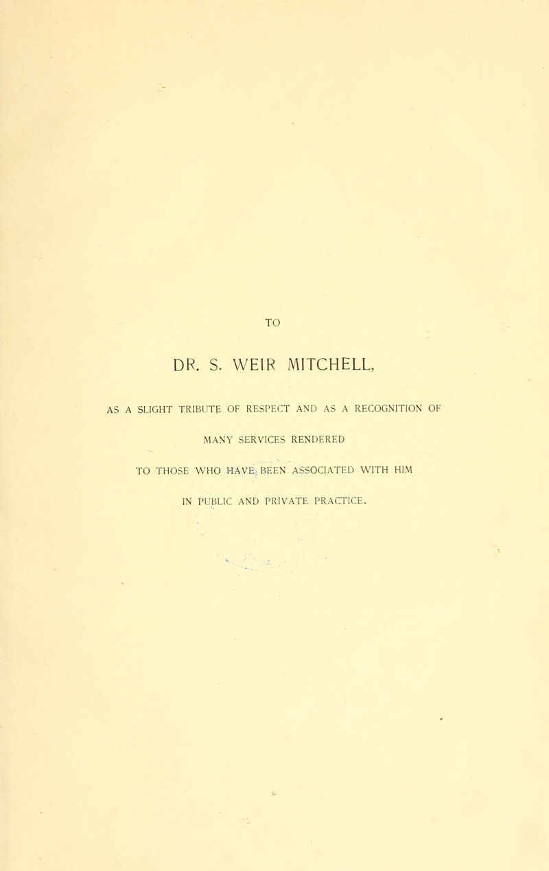 TO DR. S. WEIR MITCHELL, AS A SLIGHT TRlBUTp OF RESPECT AND AS A RECOGNITION OF MANY SERVICES RENDERED TO THOSE WHO HAVE, BEEN ASSOCIATED WITH HIM IN PUBLIC AND PRIVATE PRACTICE.