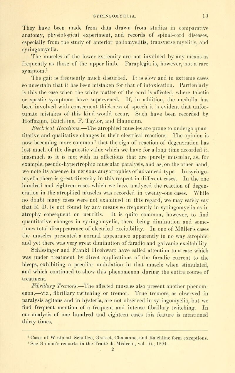They have been made from data drawn from studies in comparative anatomy, physiological experiment, and records of spinal-cord diseases, especially from the study of anterior poliomyelitis, transverse myelitis, and syringomyelia. The muscles of the lower extremity are not involved by any means as frequently as those of the upper limb. Paraplegia is, however, not a rare symptom.^ The gait is frequently much disturbed. It is slow and in extreme cases so uncertain that it has been mistaken for that of intoxication. Particularly is this the case when the white matter of the cord is affected, where tabetic or spastic symptoms have supervened. If, in addition, the medulla has been involved with consequent thickness of speech it is evident that unfor- tunate mistakes of this kind would occur. Such have been recorded by Hoff'mann, Raich line, F. Taylor, and Haumann. Electrical Reactions.—The atrophied muscles are prone to undergo quan- titative and qualitative changes in their electrical reactions. The opinion is now becoming more common^ that the sign of reaction of degeneration has lost much of the diagnostic value which we have for a long time accorded it, inasmuch as it is met with in affections that are purely muscular, as, for example, pseudo-hypertrophic muscular paralysis, and as, on the other hand, we note its absence in nervous amyotrophies of advanced type. In syringo- myelia there is great diversity in this respect in different cases. In the one hundred and eighteen cases which we have analyzed the reaction of degen- eration in the atropiiied muscles was recorded in twenty-one cases. While no doubt many cases were not examined in this regard, we may safely say that R. D. is not found by any means so frequently in syringomyelia as in atrophy consequent on neuritis. It is quite common, however, to find quantitative changes in syringomyelia, there being diminution and some- times total disappearance of electrical excitability. In one of Miiller's cases the muscles presented a normal appearance apparently in no way atrophic, and yet there was very great diminution of faradic and galvanic excitability. Schlesinger and Frankl Hochwart have called attention to a case which w^as under treatment by direct applications of the faradic current to the biceps, exhibiting a peculiar undulation in that muscle when stimulated, and which continued to show this phenomenon during the entire course of treatment. Fibrillary Tremors.—The affected muscles also present another phenom- enon,—viz., fibrillary twitching or tremor. True tremors, as observed in paralysis agitans and in hysteria, are not observed in syringomyelia, but we find frequent mention of a frequent and intense fibrillary twitching. In our analysis of one hiuidred and eighteen cases this feature is mentioned thirty times. ' Cases of Westphal, Schultze, Grasset, Chabanne, and Raichline form exceptions. '■^ See Guinon's remarks in the Traite de Medecin, vol. iii., 1894. 2