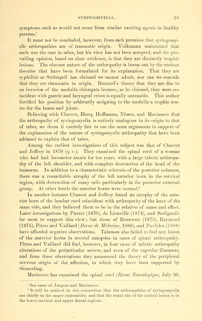 symptoms such as would not occur from similar exciting agents in healthy persons.^ It must not be concluded, however, from such premises that syringomy- elic arthropathies are of traumatic origin. Volkmann maintained that such was the case in tabes, but his view has not been accepted, and the pre- vailing opinion, based on clear evidence, is that they are distinctly trophic lesions. The obscure nature of the arthropathy is borne out by the various theories that have been formulated for its explanation. That they are syphilitic as Striimpell has claimed we cannot admit, nor can we concede that they are rheumatic in origin. Buzzard's theory that they are due to an invasion of the medulla oblongata because, as he claimed, they were co- incident with gastric and laryngeal crises is equally untenable. This author fortified his position by arbitrarily assigning to the medulla a trophic cen- tre for the bones and joints. Believing with Cliarcot, Blocq, Hoffmann, Nissen, and Marinesco that the arthropathy of syringomyelia is entirely analogous in its origin to that of tabes, we deem it entirely fair to use the same arguments in support of the explanation of the nature of syringomyelic arthropathy that have been adduced to explain that of tabes. Among the earliest investigations of this subject was that of Charcot and Joffroy in 1870 {q.v.): They examined the spinal cord of a woman who had had locomotor ataxia for ten years, with a large tabetic arthropa- thy of the left shoulder, and with complete destruction of the head of the humerus. In addition to a characteristic sclerosis of the posterior columns, there was a remarkable atrophy of the left anterior horn in the cervical region, with destruction of many cells particularly in the posterior external group. At other levels the anterior horns were normal.^ In another instance Charcot and Joffroy found an atrophy of the ante- rior horn of the lumbar cord coincident with arthropathy of the knee of the same side, and they believed them to be in the relation of cause and effect. Later investigations by Pierret (1870), de Lionville (1874), and Seeligmiil- ler seem to supj)()rt this view; but those of Bourceret (1875), Raymond (1875), Pitres and Vaillard {Revue de Medecine, 1886), and Pavlides (1888) have afforded negative observations. Talamon also failed to find any lesion of the anterior horns in several autopsies in cases of spinal arthropathy. Pitres and Vaillard did find, however, in four cases of tabetic arthropathy alterations of the periarticular nerves, and even of the capsular filaments, and from these observations they announced the theory of the peripheral nervous origin of the affection, in which they have been supported by Siemerling. Marinesco has examined the spinal cord {Revue Neurologique, July 30, ' See cases of Jurgens and Marinesco. ^ It will be noticed in this connection that the arthropathies of syringomyelia are chiefly in the upper extremities, and that the usual site of the central lesion is in the lower cervical and upper dorsal regions.