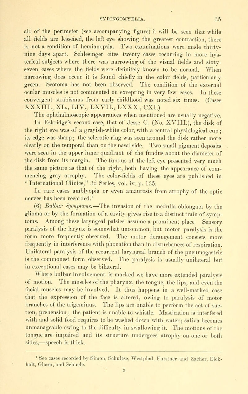 aid of the perimeter (see accompanying figure) it will be seen that while all fields are lessened, the left eye showing the greatest contraction, there is not a condition of hemianopsia. Two examinations were made thirty- nine days apart. Schlesinger cites twenty cases occurring in more hys- terical subjects where there was narrowing of the visual fields and sixty- seven cases where the fields were definitely known to be normal. When narrowing does occur it is found chiefly in the color fields, particularly green. Scotoma has not been observed. The condition of the external ocular muscles is not commented on excepting in very few cases. In these convergent strabismus from early childhood was noted six times. (Cases XXXIIL, XL., LIV., LXVII., LXXX., CXI.) The ophthalmoscopic appearances when mentioned are usually negative. In Eskridge's second case, that of Jesse C. (No. XVIIL), the disk of the right eye was of a grayish-white color, with a central physiological cup; its edge was sharp; the sclerotic ring was seen around the disk rather more clearly on the temporal than on the nasal side. Two small pigment deposits were seen in the upper inner quadrant of the fundus about the diameter of the disk from its margin. The fundus of the left eye presented very much the same picture as that of the right, both having the appearance of com- mencing gray atrophy. The color-fields of these eyes are published in International Clinics, 3d Series, vol. iv. p. 135. In rare cases amblyopia or even amaurosis from atrophy of the optic nerves has been recorded.^ (6) Bulbar Symptoms.—The invasion of the medulla oblongata by the glioma or by the formation of a cavity gives rise to a distinct train of symp- toms. Among these laryngeal palsies assume a prominent place. Sensory paralysis of the larynx is somewhat uncommon, but motor paralysis is the form more frequently observed. The motor derangement consists more frequently in interference with phonation than in disturbances of respiration. Unilateral paralysis of the recurrent laryngeal branch of the pneumogastric is the commonest form observed. The paralysis is usually unilateral but in exceptional cases may be bilateral. Where bulbar involvement is marked we have more extended paralysis of motion. The muscles of the pharynx, the tongue, the lips, and even the facial muscles may be involved. It thus happens in a well-marked case that the expression of the face is altered, owing to paralysis of motor branches of the trigeminus. The lips are unable to perform the act of suc- tion, prehension ; the patient is unable to whistle. Mastication is interfered with and solid food requires to be washed down with water; saliva becomes unmanageable owing to the difficulty in swallowing it. The motions of the tongue are impaired and its structure undergoes atrophy on one or both sides,—speech is thick. ' See cases recorded by Simon, Schultze, Westphal, Furstuer and Zacher, Eick- holt, Glaser, and Schuele. 3