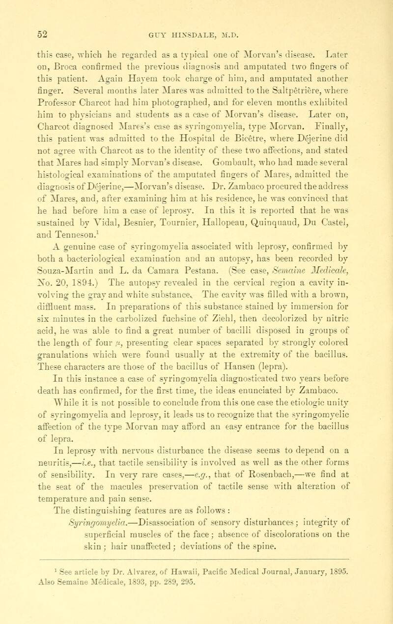 this case, which he regarded as a typical one of Morvan's disease. Later on, Broca confirmed the previous diagnosis and amputated two fingers of this patient. Again Hayem took charge of him, and amputated another finger. Several months later Mares was admitted to the Saltpetriere, where Professor Charcot had him photographed, and for eleven months exhibited him to physicians and students as a case of Morvan's disease. Later on, Charcot diagnosed Mares's case as syringomyelia, type Morvan. Finally, this patient was admitted to the Hospital de Bicetre, where Dejerine did not agree with Charcot as to the identity of these two affections, and stated that Mares had simply Morvan's disease. Gombault, who had made several histological examinations of the amputated fingers of Mares, admitted the diagnosis of Dejerine,—Morvan's disease. Dr. Zambaco procured the address of Mares, and, after examining him at his residence, he was convinced that he had before him a case of leprosy. In this it is reported that he was sustained by Vidal, Besnier, Tournier, Hallopeau, Quinqnaud, Du Castel, and Tenneson.^ A genuine case of syringomyelia associated with leprosy, confirmed by both a bacteriological examination and an autopsy, has been recorded by Souza-Martin and L. da Camara Pestana. (See case, Semaine JlecUcale, So. 20, 1894.) The autopsy revealed in the cervical region a cavity in- volving the gray and white substance^ The cavity was filled with a brown, clifEuent mass. In preparations of this substance stained by immersion for six minutes in the carbolized fuchsine of Ziehl, then decolorized by nitric acid, he was able to find a great number of bacilli disposed ia groups of the length of four /-i, presenting clear spaces separated by strongly colored granulations which were found usually at the extremity of the bacillus. These characters are those of the bacillus of Hansen (lepra). In this instance a case of syringomyelia diagnosticated two years before death has confirmed, for the first time, the ideas enunciated by Zambaco. While it is not possible to conclude from this one case the etiologic unity of syringomyelia and leprosy, it leads us to recognize that the syringomyelic affection of the type Morvan may afford an easy entrance for the bacillus of lepra. In leprosy with nervous disturbance the disease seems to depend on a neuritis,—i.e., that tactile sensibility is involved as well as the other forms of sensibility. In very rare cases,—e.g., that of Rosenbach,—we find at the seat of the macules preservation of tactile sense with alteration of temperature and pain sense. The distinguishing features are as follows : Syringomyelia.—Disassociation of sensory disturbances; integrity of superficial muscles of the face; absence of discolorations on the skin ; hair unaffected ; deviations of the spine. ' See article by Dr. Alvarez, of Hawaii, Pacific Medical Journal, January, 1895. Also Semaine Medicale, 1893, pp. 289, 295.