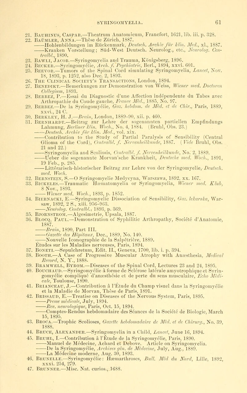 21. Bauhinus, Caspar.—Theatrum Anatomicum, Francfort, 1621, lib. iii. p. 328. 22. Baumleb, Anna.—These de Zurich, 1887. Hoblenbildungen im Riicljenmark, Deutsch. Archlv fur Iclin. Med., xl., 1887. Kranlven Vorstellung; Siid-West Deutsch. Neurolog., etc., Neurolog. Cen- iralbl., 1890. 23. Bawli, Jacob.—Syringomyelia and Trauma, Konigsberg, 1896. 24. Becker.—Syringomyelie, Arch.f.'Psychiatrie, Berl., 1894, xxvi. 601. 25. Beevob.—Tumors of the Spinal Cord simulating Syringomyelia, Lancet, Nov. 18, 1893, p. 1252, also Dec. 2, 1893. 26. The Clinical Society's Transactions, London, 1894. 27. Benedikt.-—Bemerkungen zur Demonstration von Weiss, Wiener med. Dodoren Collegium, 1893. 28. Berbez, p.—Essai du Diagnostic d'une Affection independente du Tabes avec Arthropathie du Coude gauche, France Aled., 1885, No. 97. 29. Berbez.—De la Syringomyelie, Gaz. hebdom. de lied, et de Chir,, Paris, 1889, xxvi., 24 C. 30. Berkley, H. 3—Brain, London, 1889-90, xii. p. 460. 31. Bernhardt.—Beitrag zur Lehre der sogenannten partiellen Empfindungs Lahmung, Berliner Min. Woch., No. 4, 1884. (Bruhl, Obs. 23.) Deutsch. Archiv fiir klin. 3Ied., vol. xix. Contribution to the Study of Partial Paralysis of Sensibility (Central Glioma of the Cord), Centralbl. f. Neri-enheilkunde, 1887. ( Vide Bruhl, Obs. 21 and 22.) Syringomyelia and Scoliosis, Centralbl. f. Nervenheilkunde, No. 2, 1889. -—-Ueber die sogenannte Morvan'sche Krankheit, Deutsche med. Woch., 1891, 19 Feb., p. 285. Litterarisch-historischer Beitrag zur Lehre von der Syringomyelie,-Z>eM/.scA. vied. Woch. 32. Bernstein, S.—0 Syringomyelie Medycyna, Warszawa, 1892, xx. 167. 33. Bickeles.—Traumatic Hasmatomyelia or Syringomvelia, Wiener med. Klub, 8 Nov., 1893. Wiener med. Woch., 1893, p. 1852. 34. Biernacki, E.—Syringomyelic Dissociation of Sensibility, Gaz. lekarska, War- saw, 1892, 2 S., xiii. 956-963. Neurolog. Centralbl, 1893, p. 369. 35. Bjornstrom.—Algesimetrie, Upsala, 1887. 36. Blocq, Paul.—Demonstration of Syphilitic Arthropathy, Societe d'Anatomie, 1887. Brain, 1890, Part III. Gazette des Hopitaux, Dec, 1889, No. 140. Nouvelle Iconograpliie de la Salpetriere, 1889. Etudes sur les Maladies nerveases, Paris, 1894. 37. BoNETi.—Sepulchretum, Edit. II., Geneva, 1700, lib. i. p. 394. 38. Booth.—A Case of Progressive Muscular Atrophy with Anaesthesia, Medical Record, N. Y., 1888. 39. Bramwell, Byrom.—Diseases of the Spinal Cord, Lectures 23 and 24, 1895. 40. BoucHAUD.—Syringomyelie u forme de Sclerose laterale amyotrophiqueet Syrin- gomyelie complique d'anaesthesie et de perte du sens musculaire, Echo Medi- cate, Toulouse, 1890. 41. Brianceau, J.—Contribution a I'Etude du Champ visuel dans la Syringomyelie et la Maladie de Morvan, These de Paris, 1891. 42. Brissaud, E.—Treatise on Diseases of the Nervous System, Paris, 1895. Presse medicak, July, 1894. JRev. neurologique, Paris, Oct. 15, 1894. Comptes-Rendus hebdomadaire des Seances de la Societe de Biologie, March 15, 1895. 43. Broca.—Trophic Scolioses, Gazette hebdomadaire de Med. et de Chirurg., No. 39, 1888. 44. Bruce, Alexander.—Syringomyelia in a Child, Lancet, June 16, 1894. 45. Bruhl, I.—Contribution a I'Etude de )a Syringomyelie, Paris, 1890. Manuel de Medecine, Achard et Debove. Article on Syringomyelia. De la Syringomyelie, Archives gen. de Medecine, July, Aug., 1889. La Medecine moderne, Aug. 30, 1893. 46. Brunelle.—Syringomyelie: Hsemarthroses, Bull. Med du Kord, Lille, 1S92, xxxi. 254, 279. 47. Brunner.—Misc. Nat. curios., 1688.