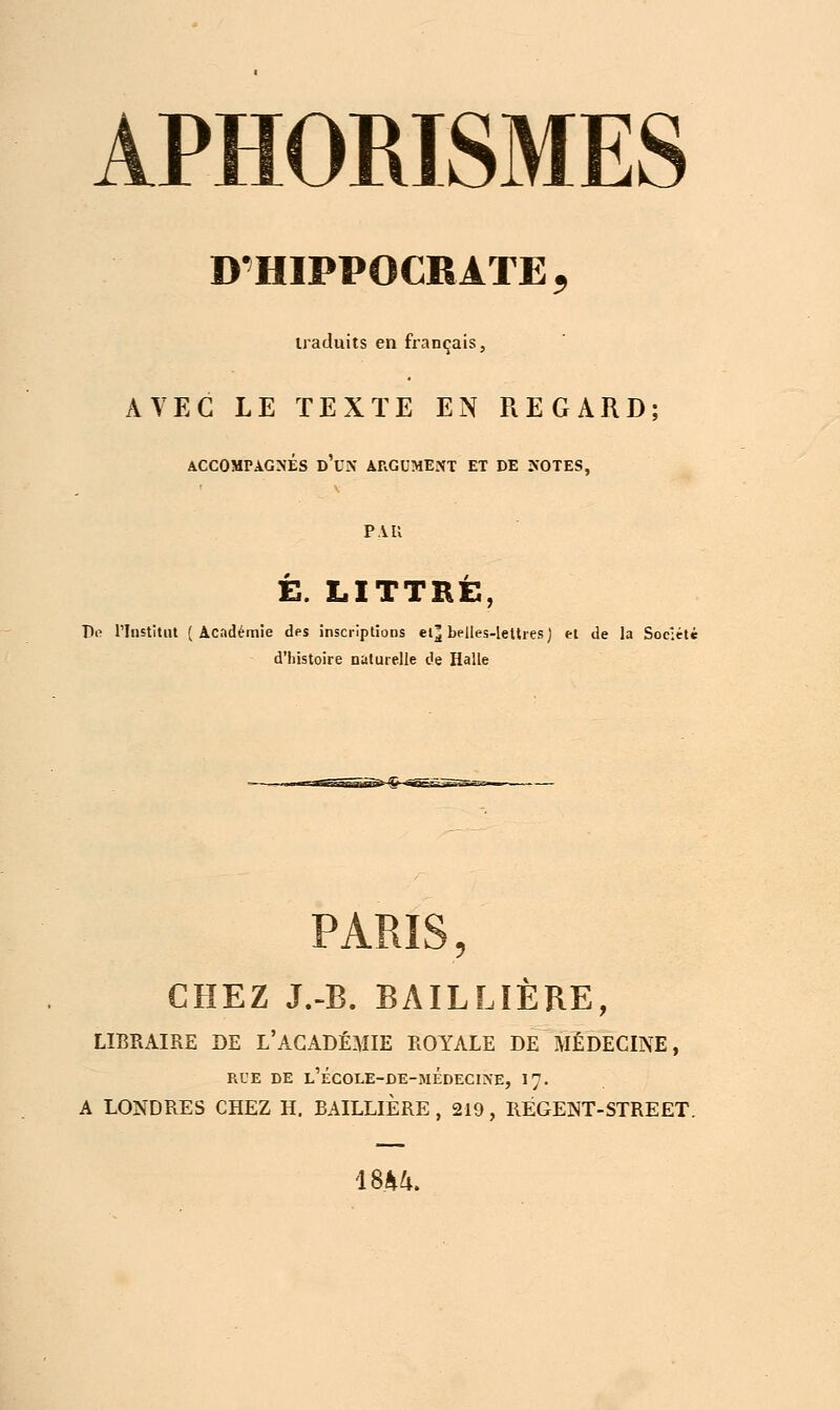 D'HIPPOCRATE, traduits en français, AVEC LE TEXTE EN REGARD; ACCOMPAGNÉS d'uN ARGUMENT ET DE NOTES, P.VU E. LITTBÉ, Do l'Institut (Académie des inscriptions et^ belles-lettres) et de la Soe:ét* d'histoire naturelle de Halle PARIS, CHEZ J.-B. BAILLÏÈRE, LIBRAIRE DE L'ACADÉMIE ROYALE DE MÉDECINE, RUE DE L'ÉCOLE-DE-MÉDECINE, 17. A LONDRES CHEZ H. BAILLÏERE , 219, RÉGENT-STREET. 1844.