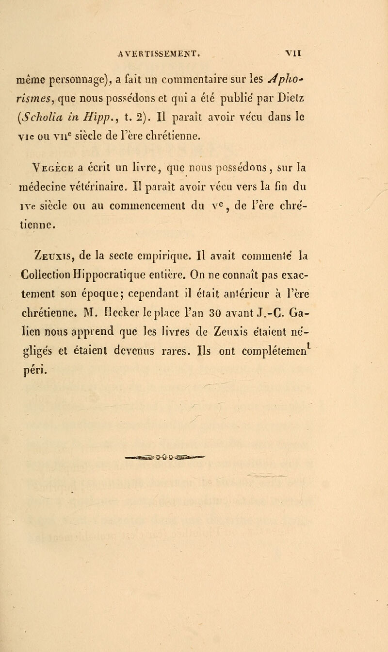 même personnage), a fait un commentaire sur les Apho* rismes, que nous possédons et qui a élé publie par Dielz (Scholia în Hipp., t. 2). Il paraît avoir ve'cu dans le vie ou vne siècle de l'ère chrétienne. Vegece a écrit un livre, que nous possédons, sur la médecine vétérinaire. Il parait avoir vécu vers la fin du îve siècle ou au commencement du ve, de l'ère chré- tienne. Zeuxis, de la secte empirique. Il avait commente' la Collection Hippocratique entière. On ne connaît pas exac- tement son époque; cependant il était antérieur à l'ère chrétienne. M. Hecker le place l'an 30 avant J.-C. Ga- ïien nous apprend que les livres de Zeuxis étaient ne'- gligés et étaient devenus rares. Ils ont complétemen péri.