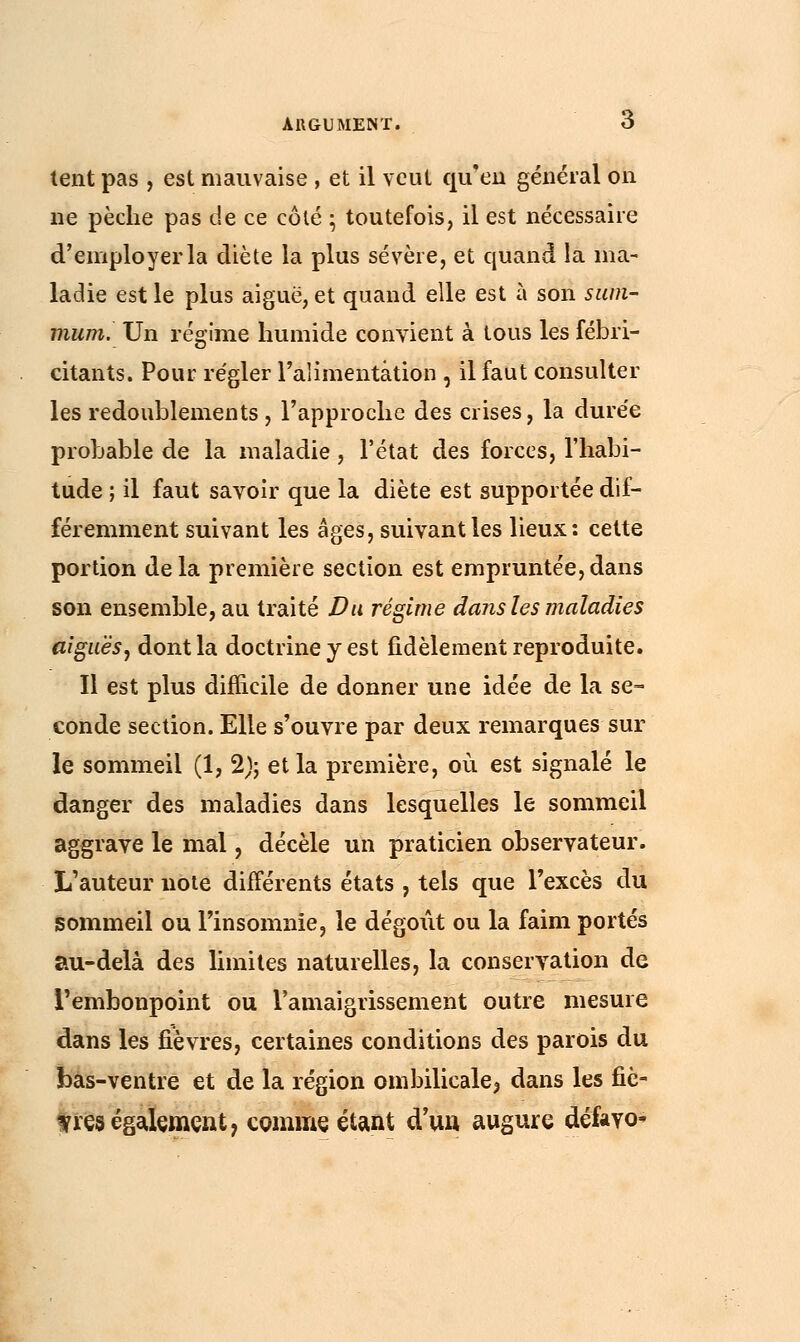 tent pas , est mauvaise , et il veut qu'en général on ne pèche pas de ce côté • toutefois, il est nécessaire d'employer la diète la plus sévère, et quand la ma- ladie est le plus aiguë, et quand elle est à son sum- mum. Un régime humide convient à tous les fébri- citants. Pour régler l'alimentation , il faut consulter les redoublements , l'approche des crises, la durée probable de la maladie, l'état des forces, l'habi- tude ; il faut savoir que la diète est supportée dif- féremment suivant les âges, suivant les lieux: cette portion delà première section est empruntée,dans son ensemble, au traité Du régime dans les maladies aiguësy dont la doctrine y est fidèlement reproduite. Il est plus difficile de donner une idée de la se- conde section. Elle s'ouvre par deux remarques sur le sommeil (1, 2); et la première, où est signalé le danger des maladies dans lesquelles le sommeil aggrave le mal, décèle un praticien observateur. L'auteur note différents états , tels que l'excès du sommeil ou l'insomnie, le dégoût ou la faim portés au-delà des limites naturelles, la conservation de l'embonpoint ou l'amaigrissement outre mesure dans les fièvres, certaines conditions des parois du bas-ventre et de la région ombilicale^ dans les fiè- tres également, comme étant d'un augure défevo-