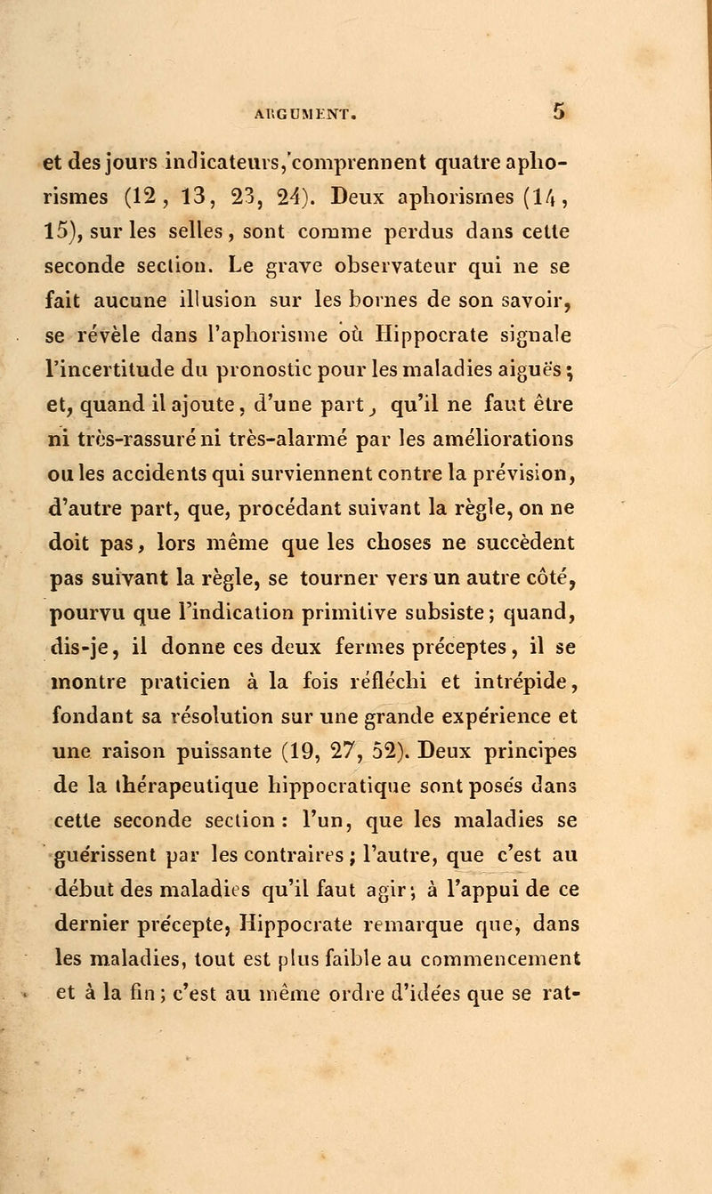 et des jours indicateurs, comprennent quatre apho- rismes (12, 13, 23, 24). Deux aphorismes (14, 15), sur les selles, sont comme perdus dans cette seconde seclion. Le grave observateur qui ne se fait aucune illusion sur les bornes de son savoir, se révèle dans l'aphorisme où Hippocrate signale l'incertitude du pronostic pour les maladies aiguës ; et, quand il ajoute, d'une part, qu'il ne faut être ni très-rassuré ni très-alarmé par les améliorations ou les accidents qui surviennent contre la prévision, d'autre part, que, procédant suivant la règle, on ne doit pas, lors même que les choses ne succèdent pas suivant la règle, se tourner vers un autre côté, pourvu que l'indication primitive subsiste; quand, dis-je, il donne ces deux fermes préceptes, il se montre praticien à la fois réfléchi et intrépide, fondant sa résolution sur une grande expe'rience et une raison puissante (19, 27, 52). Deux principes de la ihérapeutique hippocratique sont posés dans cette seconde section: l'un, que les maladies se gue'rissent par les contraires ; l'autre, que c'est au début des maladies qu'il faut agir; à l'appui de ce dernier précepte, Hippocrate remarque que, dans les maladies, tout est plus faible au commencement et à la fin ; c'est au même ordre d'idées que se rat-