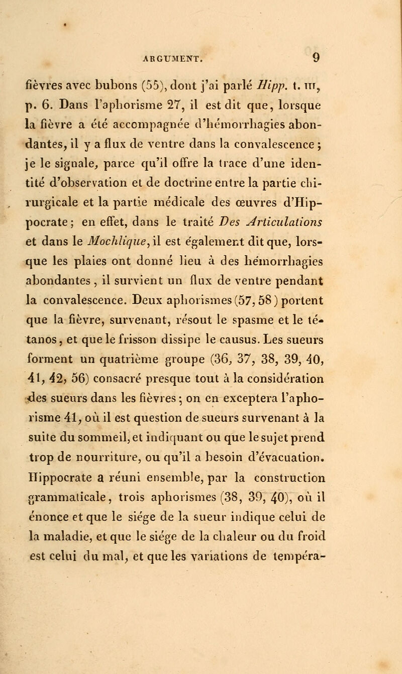 fièvres avec bubons (55), dont j'ai parlé Hipp. t. m, p. 6. Dans l'aphorisme 27, il est dit que, lorsque la fièvre a été accompagnée d'hémorrliagies abon- dantes, il y a flux de ventre dans la convalescence ; je le signale, parce qu'il offre la trace d'une iden- tité d'observation et de doctrine entre la partie chi- rurgicale et la partie médicale des œuvres d'Hip- pocrate ; en effet, dans le traité Des Articulations et dans le Mochlique, il est également dit que, lors- que les plaies ont donné lieu à des hémorrhagies abondantes , il survient un flux de ventre pendant la convalescence. Deux aphorismes (57,58) portent que la fièvre, survenant, résout le spasme et le té- tanos, et que le frisson dissipe le causus. Les sueurs forment un quatrième groupe (36, 37, 38, 39, 40, 41, 42? 56) consacré presque tout à la considération des sueurs dans les fièvres ; on en exceptera l'apho- risme 41, où il est question de sueurs survenant à la suite du sommeil, et indiquant ou que le sujet prend trop de nourriture, ou qu'il a besoin d'évacuation. Hippocrate a réuni ensemble, par la construction grammaticale, trois aphorismes (38, 39, 40), où il énonce et que le siège de la sueur indique celui de la maladie, et que le siège de la chaleur ou du froid est celui du mal, et que les variations de tempéra-