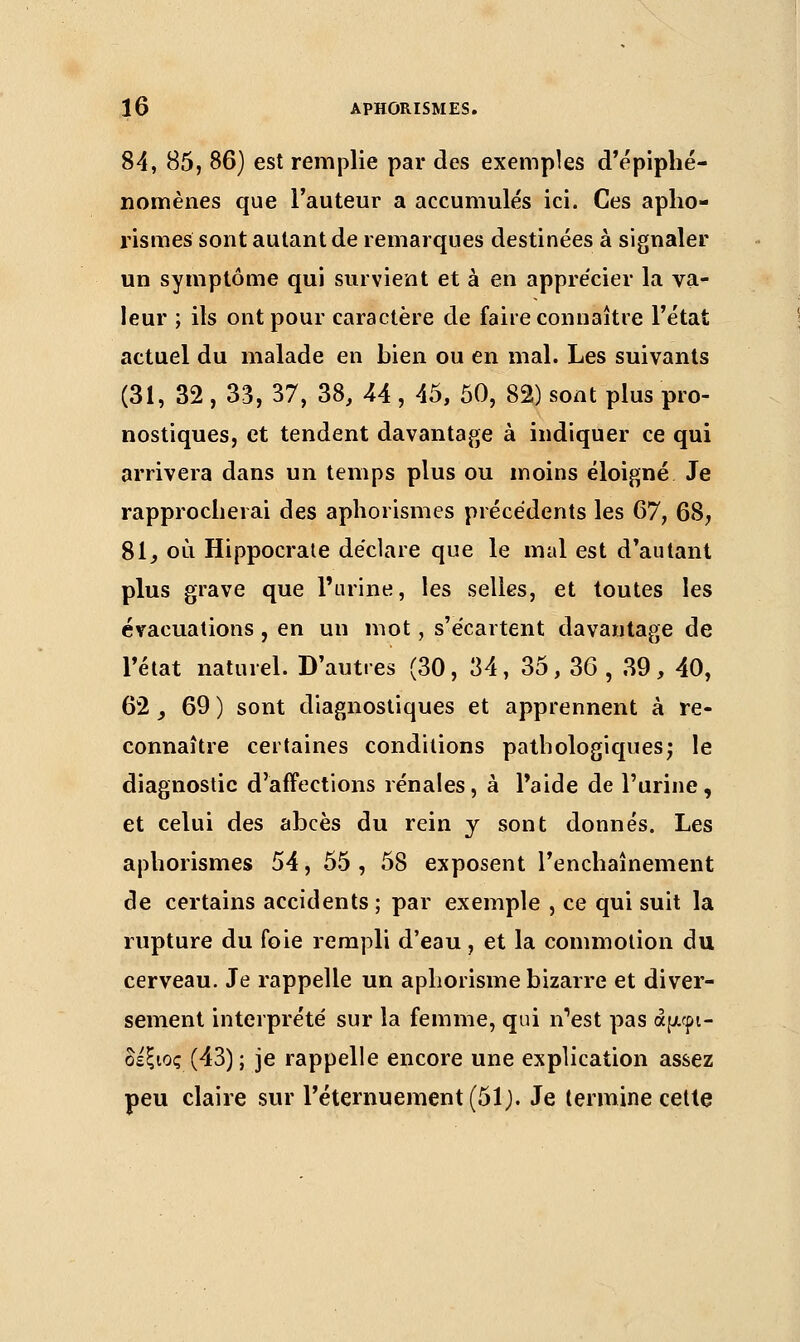 84, 85, 86) est remplie par des exemples d'épiphé- nomènes que l'auteur a accumulés ici. Ces apho- rismes sont autant de remarques destinées à signaler un symptôme qui survient et à en apprécier la va- leur ; ils ont pour caractère de faire connaître l'état actuel du malade en bien ou en mal. Les suivants (31, 32 , 33, 37, 38, 44 , 45, 50, 82) sont plus pro- nostiques, et tendent davantage à indiquer ce qui arrivera dans un temps plus ou moins éloigné Je rapprocherai des aphorismes précédents les 67, 68, 81, où Hippocrate déclare que le mal est d'autant plus grave que l'urine, les selles, et toutes les évacuations , en un mot, s'écartent davantage de l'état naturel. D'autres (30, 34, 35, 36 , 39, 40, 62, 69 ) sont diagnostiques et apprennent à re- connaître certaines conditions pathologiques; le diagnostic d'affections rénales, à l'aide de l'urine, et celui des abcès du rein y sont donnés. Les aphorismes 54, 55 , 58 exposent l'enchaînement de certains accidents; par exemple , ce qui suit la rupture du foie rempli d'eau, et la commotion du cerveau. Je rappelle un aphorisme bizarre et diver- sement interprété sur la femme, qui n'est pas άμφι- δέξιος (43); je rappelle encore une explication assez peu claire sur Péternuement(51,). Je termine cette