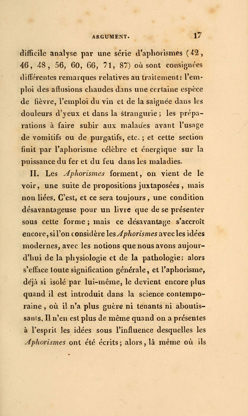 difficile analyse par une série d'aphotismes (42, 46, 48, 56, 60, 66, 71, 87) où sont consignées différentes remarques relatives au traitement: l'em- ploi des afïusions chaudes dans une certaine espèce de fièvre, l'emploi du vin et de la saignée dans les douleurs d'yeux et dans la strangurie ; les prépa- rations à faire subir aux malades avant l'usage de vomitifs ou de purgatifs, etc. ; et cette section finit par l'aphorisme célèbre et énergique sur la puissance du fer et du feu dans les maladies. II. Les ApKorismes forment, on vient de le voir, une suite de propositions juxtaposées , mais non liées. C'est, et ce sera toujours, une condition désavantageuse pour un livre que de se présenter sous cette forme ; mais ce de'savantage s'accroît encore, si l'on considère lesAphorismes avec les idées modernes, avec les notions que nous avons aujour- d'hui de la physiologie et de la pathologie; alors s'efface toute signification générale, et l'aphorisme, déjà si isolé par lui-même, le devient encore plus quand il est introduit dans la science contempo- raine , où il n'a plus guère ni tenants ni aboutis- sants. Il n'en est plus de même quand on a présentes à l'esprit les idées sous l'influence desquelles les Jphorismes ont été écrits ; alors, là même où ils