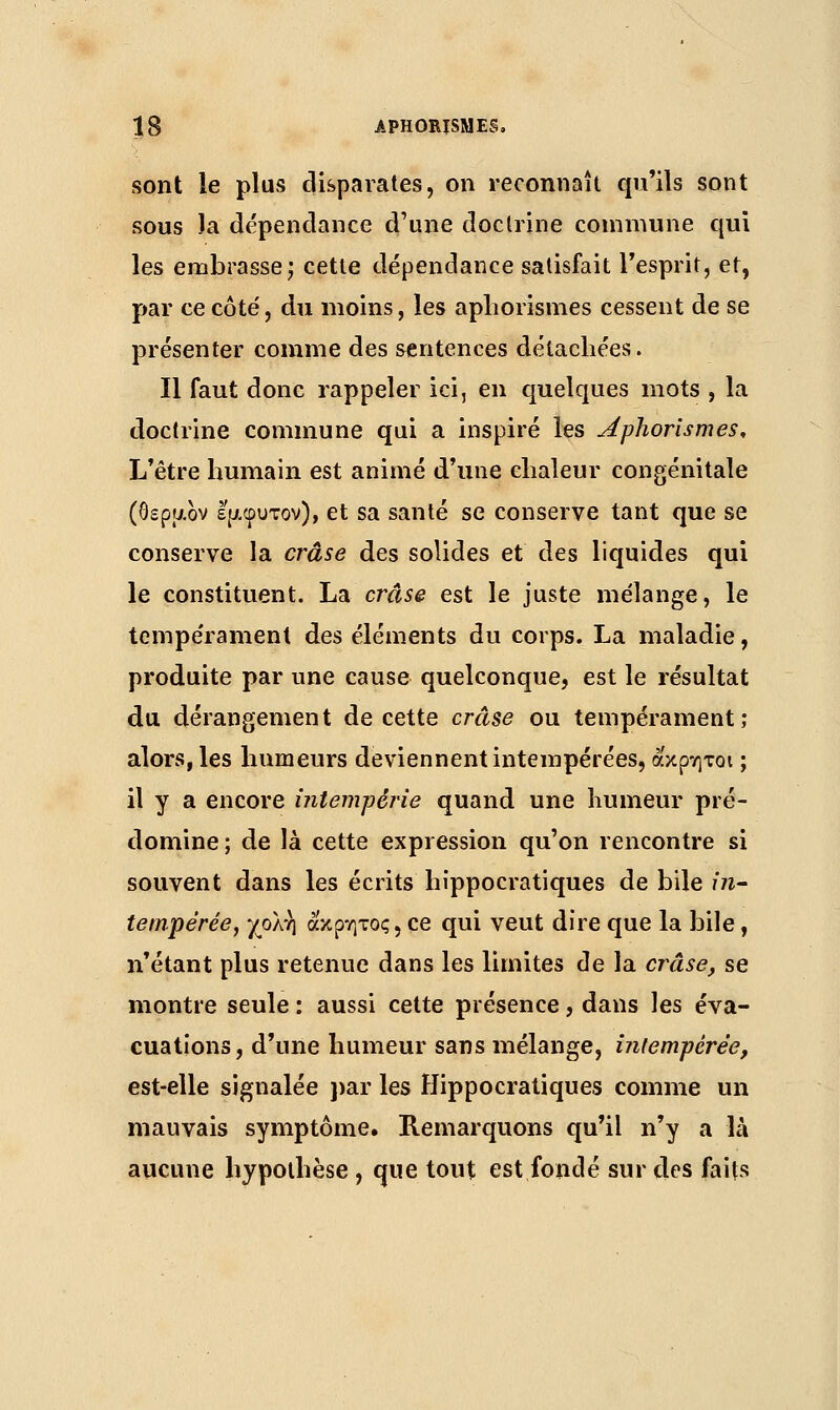 sont le plus disparates, on reconnaît qu'ils sont sous la dépendance d'une doctrine commune qui les embrasse; cette dépendance satisfait l'esprit, et, par ce côte', du moins, les aphorismes cessent de se présenter comme des sentences détachées. Il faut donc rappeler ici, en quelques mots , la doctrine commune qui a inspiré les Aphorismes, L'être humain est animé d'une chaleur congénitale (θερμον εμφυτον), et sa santé se conserve tant que se conserve la crâse des solides et des liquides qui le constituent. La crâse est le juste mélange, le tempérament des éléments du corps. La maladie, produite par une cause quelconque, est le résultat du dérangement de cette crâse ou tempérament; alors, les humeurs deviennent intempérées, ακρητοι ; il y a encore intempérie quand une humeur pré- domine ; de là cette expression qu'on rencontre si souvent dans les écrits hîppocratiques de bile in- tempérée, χολή ά'κρητος, ce qui veut dire que la bile, n'étant plus retenue dans les limites de la crâse, se montre seule : aussi cette présence, dans les éva- cuations, d'une humeur sans mélange, intempérée, est-elle signalée par les Hîppocratiques comme un mauvais symptôme. Remarquons qu'il n'y a là aucune hypothèse , que tout est fondé sur des faits