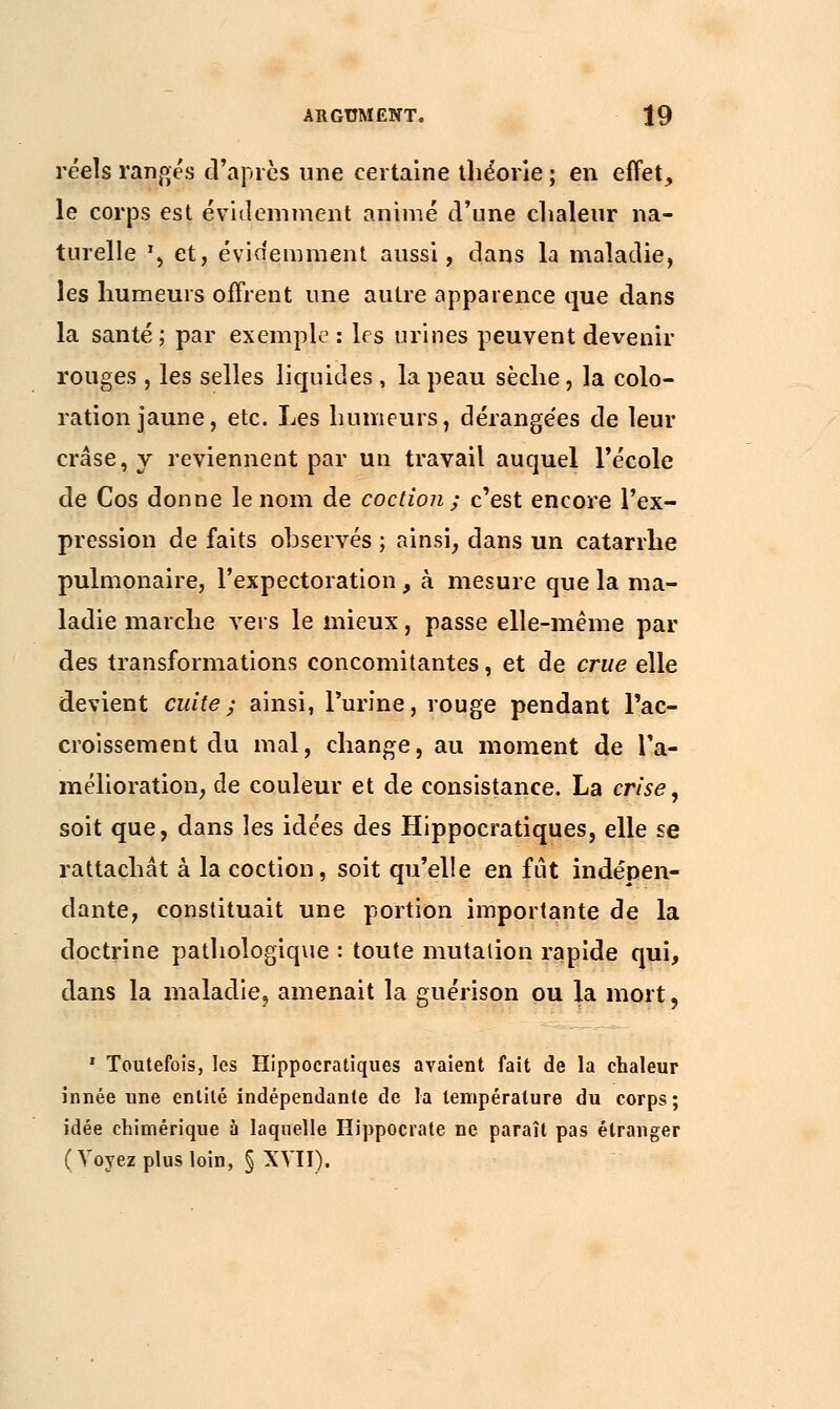 réels ranges d'après une certaine théorie ; en effet, le corps est évidemment animé d'une clialeur na- turelle \ et, évidemment aussi, dans la maladie, les humeurs offrent une autre apparence que dans la santé; par exemple: les urines peuvent devenir rouges , les selles liquides , la peau sèche, la colo- ration jaune, etc. Les humeurs, dérangées de leur crâse,y reviennent par un travail auquel l'école de Cos donne le nom de coction ; c'est encore l'ex- pression de faits observés ; ainsi, dans un catarrhe pulmonaire, l'expectoration, à mesure que la ma- ladie marche vers le mieux, passe elle-même par des transformations concomitantes, et de crue elle devient cuite ; ainsi, l'urine, rouge pendant l'ac- croissement du mal, change, au moment de l'a- mélioration, de couleur et de consistance. La crise, soit que, dans les idées des Hippocratiques, elle se rattachât à la coction, soit qu'elle en fût indépen- dante, constituait une portion importante de la doctrine pathologique : toute mutation rapide qui, dans la maladie, amenait la guérison ou la mort, 1 Toutefois, les Hippocratiques avaient fait de la chaleur innée une entité indépendante de la température du corps; idée chimérique à laquelle Hippocrate ne paraît pas étranger ( Voyez plus loin, § XVII).