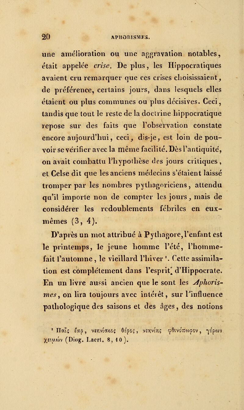 une amélioration ou une aggravation notables, était appelée crise. De plus, les Hippocratiques avaient cru remarquer que ces crises choisissaient, de préférence, certains jours, dans lesquels elles étaient ou plus communes ou plus décisives. Ceci, tandis que tout le reste de la doctrine hippocratique repose sur des faits que l'observation constate encore aujourd'hui, ceci, dis-je, est loin de pou- voir se vérifier avec la même facilité. Dès l'antiquité', on avait combattu l'hypothèse des jours critiques , et Celse dit que les anciens médecins s'étaient laissé tromper par les nombres pythagoriciens, attendu qu'il importe non de compter les jours, mais de considérer les redoublements fébriles en eux- mêmes (3, 4). D'après un mot attribué à Pythagore,l'enfant est le printemps, le jeune homme l'été, l'homme- fait l'automne , le vieillard l'hiver '. Cette assimila- tion est complètement dans l'esprit* d'Hippocrate. En un livre aussi ancien que le sont les Aphoris- me s, on lira toujours avec intérêt, sur l'influence pathologique des saisons et des âges, des notions 1 Παις εαρ, νίχνίσκος θπ'ρος, νενινίγ!; φθινο'πωρον, γέρώΐ χε'.υ.ών (Diog. Laert. 8, 10).