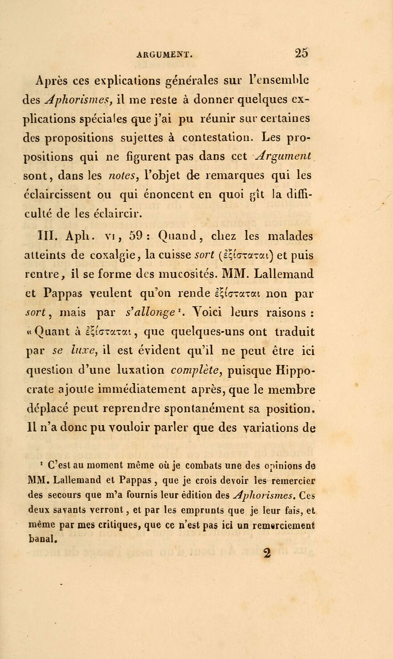 Après ces explications générales sur l'ensemble des Aphorisme**, il me reste à donner quelques ex- plications spéciales que j'ai pu réunir sur certaines des propositions sujettes à contestation. Les pro- positions qui ne figurent pas dans cet Argument sont, dans les notes, l'objet de remarques qui les éclaircissent ou qui énoncent en quoi gît la diffi- culté de les éclaircir. III. Apli. vi, 59: Quand, chez les malades atteints de coxalgie, la cuisse sort (εςίσταται) et puis rentre, il se forme des mucosités. MM. Lallemand et Pappas veulent qu'on rende εξισταται non par sort, mais par s'allonge1. Voici leurs raisons: «Quant à Ιξίσταται, que quelques-uns ont traduit par se luxe, il est évident qu'il ne peut être ici question d'une luxation complète, puisque Hippo- crate ajoute immédiatement après, que le membre déplacé peut reprendre spontanément sa position. Il n'a donc pu vouloir parler que des variations de 1 C'est au moment même où je combats une des opinions de MM. Lallemand et Pappas, que je crois devoir les remercier des secours que m'a fournis leur édition des Aplwrismes. Ces deux savants verront, et par les emprunts que je leur fais, et même par mes critiques, que ce n'est pas ici un remerciement banal.