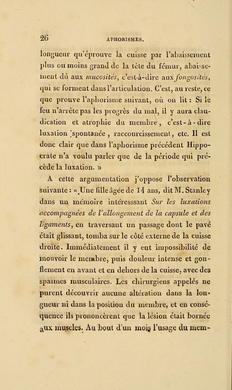 longueur qu'éprouve la cuisse par l'abaissement plus ou moins grand de la tète du fémur, abaisse- ment dû aux mucosités, c'est-à-dire smxfongosàés, qui se forment dans l'articulation. C'est, au reste, ce que prouve l'aphorisme suivant, où on lit : Si le feu n'arrête pas les progrès du mal, il y aura clau- dication et atrophie du membre, c'est-à-dire luxation [spontanée , raccourcissement, etc. 11 est donc clair que dans l'aphorisme précédent Hippo- craie n'a voulu parler que de la période qui pré- cède la luxation. » À cette argumentation j'oppose l'observation suivante : «JJne fille âgée de 14 ans, dit M. Stanley dans un mémoire intéresssant Sur les luxations accompagnées de rallongement de la capsule et des ligaments, en traversant un passage dont le pavé était glissant, tomba sur le côté externe de la cuisse droite. Immédiatement il y eut impossibilité de mouvoir le membre, puis douleur intense et gon- flement en avant et en dehors de la cuisse, avec des spasmes musculaires. Les chirurgiens appelés ne purent découvrir aucune altération dans la lon« gueur ni dans la position du membre, et en consé- quence ils prononcèrent que la lésion était bornée aux muscles. Au bout d'un mois l'usage du merci-