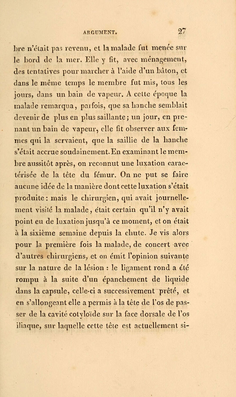 bre n'était pas revenu, et la malade fut menée sur le bord de la mer. Elle y fit, avec ménagement, dos tentatives pour marcher à l'aide d'un bâton, et dans le même temps le membre fut mis, tous les jours, clans un bain de vapeur. A celte époque la malade remarqua, parfois, que sa hanche semblait devenir de plus en plus saillante; un jour, en pre- nant un bain de vapeur, elle fit observer aux fem- mes qui la servaient, que la saillie de la hanche s'était accrue soudainement.En examinant le mem- bre aussitôt après, on reconnut une luxation carac- térisée de la tête du fémur. On ne put se faire aucune idée de la manière dont cette luxation s'était produite : mais le chirurgien, qui avait journelle- ment visité la malade, était certain qu'il n'y avait point eu de luxation jusqu'à ce moment, et on était à la sixième semaine depuis la chute. Je vis alors pour la première fois la malade, de concert avec d'autres chirurgiens, et on émit l'opinion suivante sur la nature de la lésion : le ligament rond a été rompu à la suite d'un épanchement de liquide dans la capsule, celle-ci a successivement prêté, et en s'allongeant elle a permis à la tête de l'os de pas- ser de la cavité cotylo'ide sur la face dorsale de l'os iliaque, sur laquelle cette tête est actuellement si-