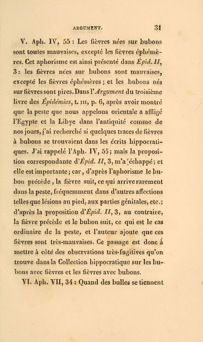 V. Aph. IV, 55 : Les fièvres nées sur bubons sont toutes mauvaises, excepté les fièvres éphémè- res. Cet aphorisme est ainsi présenté dans Epid. II, 3: les fièvres nées sur bubons sont mauvaises, excepte' les fièvres éphémères ; et les bubons nés sur fièvres sont pires. Dans Y Argument du troisième livre des Epidémies, t. ni, p. 6, après avoir montré que la peste que nous appelons orientale a affligé l'Egypte et la Libye dans l'antiquité comme de nos jours, j'ai recherché si quelques traces de fièvres à bubons se trouvaient dans les écrits hippocrati- ques. J'ai rappelé Γ Aph. IV, 55 ; mais la proposi- tion correspondante à1 Epid. II, 3, m'a [échappé; et elle est importante ; car, d'après l'aphorisme le bu- bon précède, la fièvre suit, ce qui arrive rarement dans la peste, fréquemment dans d'autres affections telles que lésions au pied, aux parties génitales, etc.; d'après la proposition à'Epid. II, 3, au contraire, la fièvre précède et le bubon suit, ce qui est le cas ordinaire de la peste, et l'auteur ajoute que ces fièvres sont très-mauvaises. Ce passage est donc a mettre à côté des observations très-fugitives qu'on trouve dans la Collection hippocratique sur les bu- bons avec fièvres et les fièvres avec bubons. VI. Aph. VII, 34 : Quand des bulles se tiennent