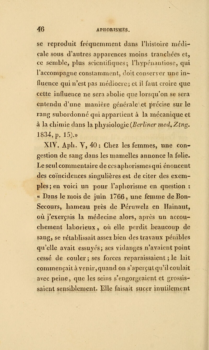 se reproduit fréquemment dans l'histoire médi- cale sous d'autres apparences moins tranchées et, ce semble, plus scientifiques; Fhypénantiose, qui l'accompagne constamment, doit conserver une in- fluence qui n'est pas médiocre ; et il faut croire que cette influence ne sera abolie que lorsqu'on se sera entendu d'une manière générale et précise sur le rang subordonné qui appartient à la mécanique et à la chimie dans la physiologie (Berliner medt Ztng. 1834, p. 15).» XIV. Aph. V,40: Chez les femmes, une con- gestion de sang dans les mamelles annonce îa folie. Le seul commentaire decesaphorismesqui énoncent des coïncidences singulières est de citer des exem- ples ; en voici un pour l'aphorisme en question : « Dans le mois de juin 1766, une femme de Bon- Secours, hameau près de Péruwelz en Hainaut, où j'exerçais la médecine alors, après un accou- chement laborieux, où elle perdit beaucoup de sang, se rétablissait assez bien des travaux pénibles qu'elle avait essuyés; ses vidanges n'avaient point cessé de couler ; ses forces reparaissaient ; le lait commençait à venir, quand on s'aperçut qu'il coulait avec peine, que les seins s'engorgeaient et grossis- saient sensiblement. Elle faisait sucer inutilement