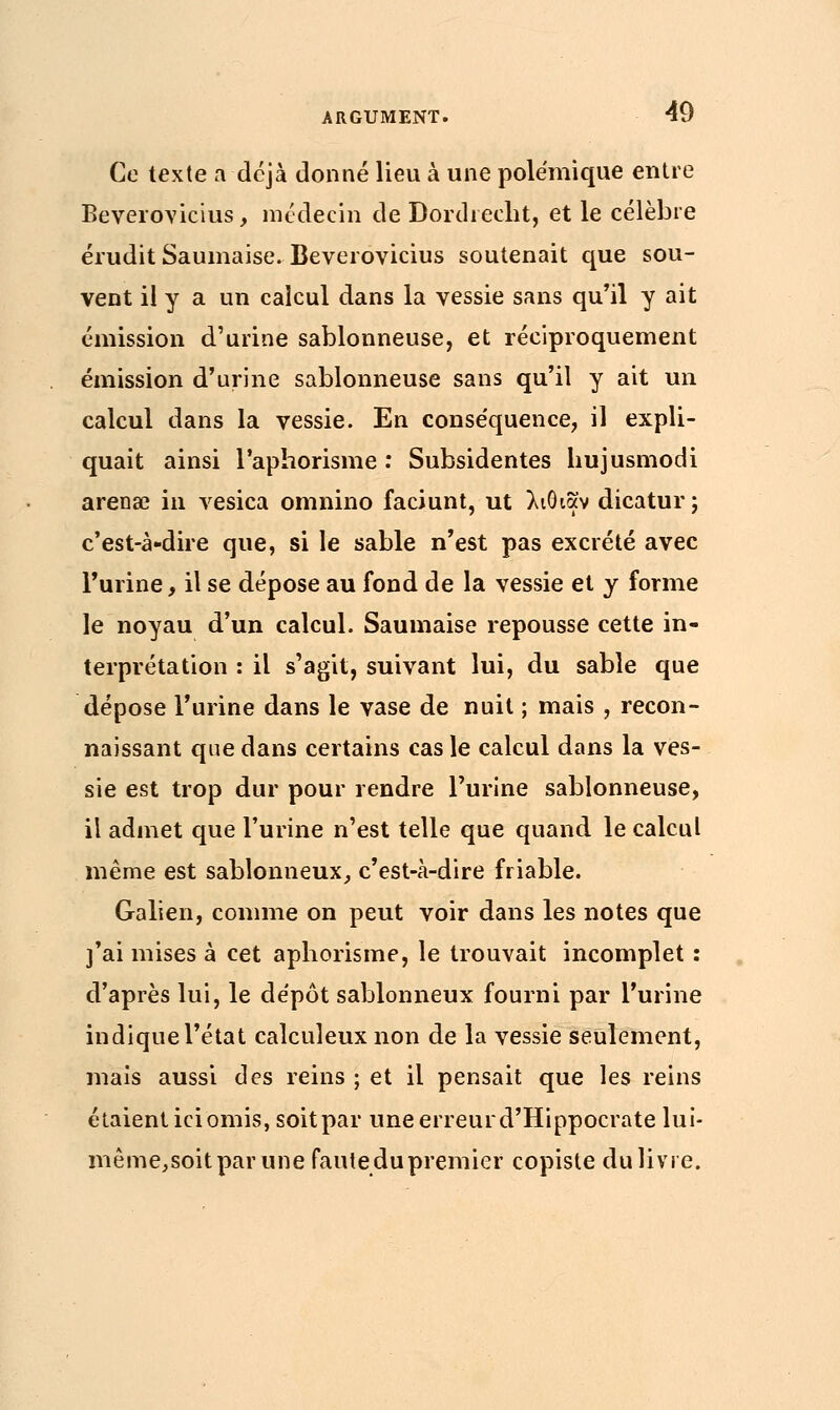 Ce texte û déjà donné lieu à une polémique entre Beverovicius, médecin de Bordreeht, et le célèbre érudit Saumaise. Beverovicius soutenait que sou- vent il y a un calcul dans la vessie sans qu'il y ait émission d'urine sablonneuse, et réciproquement émission d'urine sablonneuse sans qu'il y ait un calcul dans la vessie. En conséquence, il expli- quait ainsi l'aphorisme : Subsidentes hujusmodi arenœ in vesica omnino faciunt, ut λιθιαν dicatur; c'est-à-dire que, si le sable n'est pas excrété avec l'urine, il se dépose au fond de la vessie et y forme le noyau d'un calcul. Saumaise repousse cette in- terprétation : il s'agit, suivant lui, du sable que dépose l'urine dans le vase de nuit ; mais , recon- naissant que dans certains cas le calcul dans la ves- sie est trop dur pour rendre l'urine sablonneuse, il admet que l'urine n'est telle que quand le calcul même est sablonneux, c'est-à-dire friable. Galien, comme on peut voir dans les notes que j'ai mises à cet aphorisme, le trouvait incomplet : d'après lui, le dépôt sablonneux fourni par l'urine indique l'état calculeux non de la vessie seulement, mais aussi des reins ; et il pensait que les reins étaient ici omis, soit par une erreur d'Hippocrate lui- mê me, soit par une faute du premier copiste du livre.