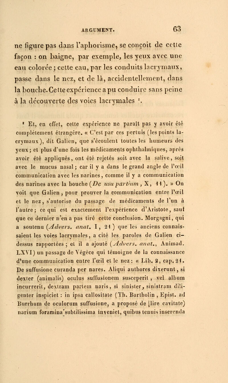 ne figure pas dans l'aphorisme, se conçoit de cette façon : on baigne, par exemple, les yeux avec une eau colorée ; cette eau, par les conduits lacrymaux, passe dans le nez, et de là, accidentellement, dans la bouche. Cette expérience a pu conduire sans peine à la découverte des voies lacrymales \ 1 Et, en effet, cette expérience ne paraît pas y avoir été complètement étrangère. « C'est par ces pertuis (les points la- crymaux), dit Galien, que s'écoulent toutes les humeurs des yeux ; et plus d'une fois les médicaments ophthalmiques, après avoir été appliqués, ont été rejetés soit avec la salive, soit avec le mucus nasal; car il y a dans le grand angle de l'œil communication avec les narines, comme il y a communication des narines avec la bouche (De usu parihim , X, A \ ). » On voit que Galien, pour prouver la communication entre l'œil et le nez, s'autorise du passage de médicaments de l'un à l'autre; ce qui est exactement l'expérience d'Àristote, sauf que ce dernier n'en a pas tiré cette conclusion. Morgagni, qui a soutenu (Advers. anat. 1, 21) que les anciens connais- saient les voies lacrymales, a cité les paroles de Galien ci- dessus rapportées; et il a ajouté (Advers. anat., Animad. LXVI) un passage de Yégèce qui témoigne de la connaissance d'une communication entre l'œil et le nez: « Lib. 2, cap. 21. De suffusione curanda per nares. Aliqui authores dixerunt, si dexter (animalis) oculus suffusionem susceperit , vel album incurrerit, dextram parlein naris, si sinisler, sinistram dili- genter inspiciet : in ipsa callositate (Th. Barlholin , Epist. ad Burrhum de oculorum suffusione, a proposé de |Iïre cavitate) narium foramina'subtilissima inveniet, quibus tenuis inserenda