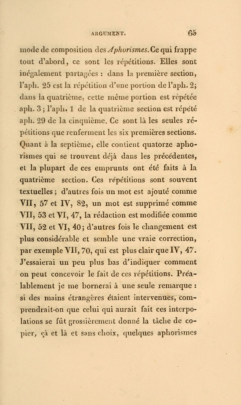 mode de composition des Jphorismes. Ce qui frappe tout d'abord, ce sont les répétitions. Elles sont inégalement partagées : dans la première section, l'aph. 25 est la répétition d'une portion de Faph. 2; dans la quatrième, cette même portion est répétée aph. 3 ; l'aph. 1 de la quatrième section est répété aph. 29 de la cinquième. Ce sont là les seules ré- pétitions que renferment les six premières sections. Quant à la septième, elle contient quatorze apho- rismes qui se trouvent déjà dans les précédentes, et la plupart de ces emprunts ont été faits à la quatrième section. Ces répétitions sont souvent textuelles ; d'autres fois un mot est ajouté comme VII, 57 et IV, 82, un mot est supprimé comme VII, 53 et VI, 47, la rédaction est modifiée comme VII, 52 et VI, 40; d'autres fois le changement est plus considérable et semble une vraie correction, par exemple VII, 70, qui est plus clair que IV, 47. J'essaierai un peu plus bas d'indiquer comment on peut concevoir le fait de ces répétitions. Préa- lablement je me bornerai à une seule remarque : si des mains étrangères étaient intervenues, com- prendrait-on que celui qui aurait fait ces interpo- lations se fût grossièrement donné la tâche de co- pier, cà et là et sans choix, quelques aphorismes