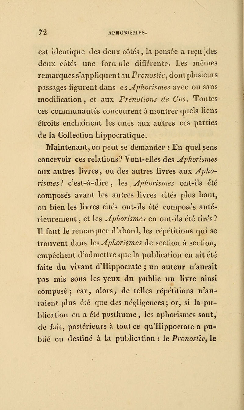 est identique des deux côtés, la pensée a reçu [des deux côtés une formule différente. Les mêmes remarques s'appliquen t au Pronostic, dont plusieurs passages figurent dans es Aphorismes avec ou sans modification, et aux Ρ renouons de Cos. Toutes ces communautés concourent à montrer quels liens étroits enchaînent les unes aux autres ces parties de la Collection hippocratique. Maintenant, on peut se demander : En quel sens concevoir ces relations? Vont-elles des Aphorismes aux autres livres, ou des autres livres aux Apho- rismes! c'est-à-dire, les Aphorismes ont-ils été composés avant les autres livres cités plus haut, ou bien les livres cités ont-ils été composés anté- rieurement, et les Aphorismes en ont-ils été tirés? ïl faut le remarquer d'abord, les répétitions qui se trouvent dans les Aphorismes de section à section, empêchent d'admettre que la publication en ait été faite du vivant d'Hippocrate ; un auteur n'aurait pas mis sous les yeux du public un livre ainsi composé •, car, alors, de telles répétitions n'au- raient plus été que des négligences; or, si la pu- blication en a été posthume, les aphorismes sont, de fait, postérieurs à tout ce qu'Hippocrate a pu- blié ou destiné à la publication : le Pronostic, le