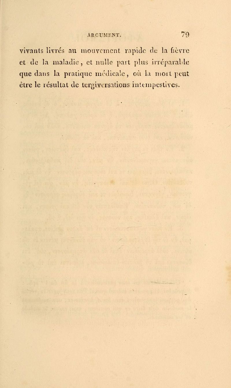 vivants livrés au mouvement rapide de la fièvre et de la maladie, et nulle part plus irréparable que dans la pratique médicale, où la mort peut être le résultat de tergiversations intempestives.