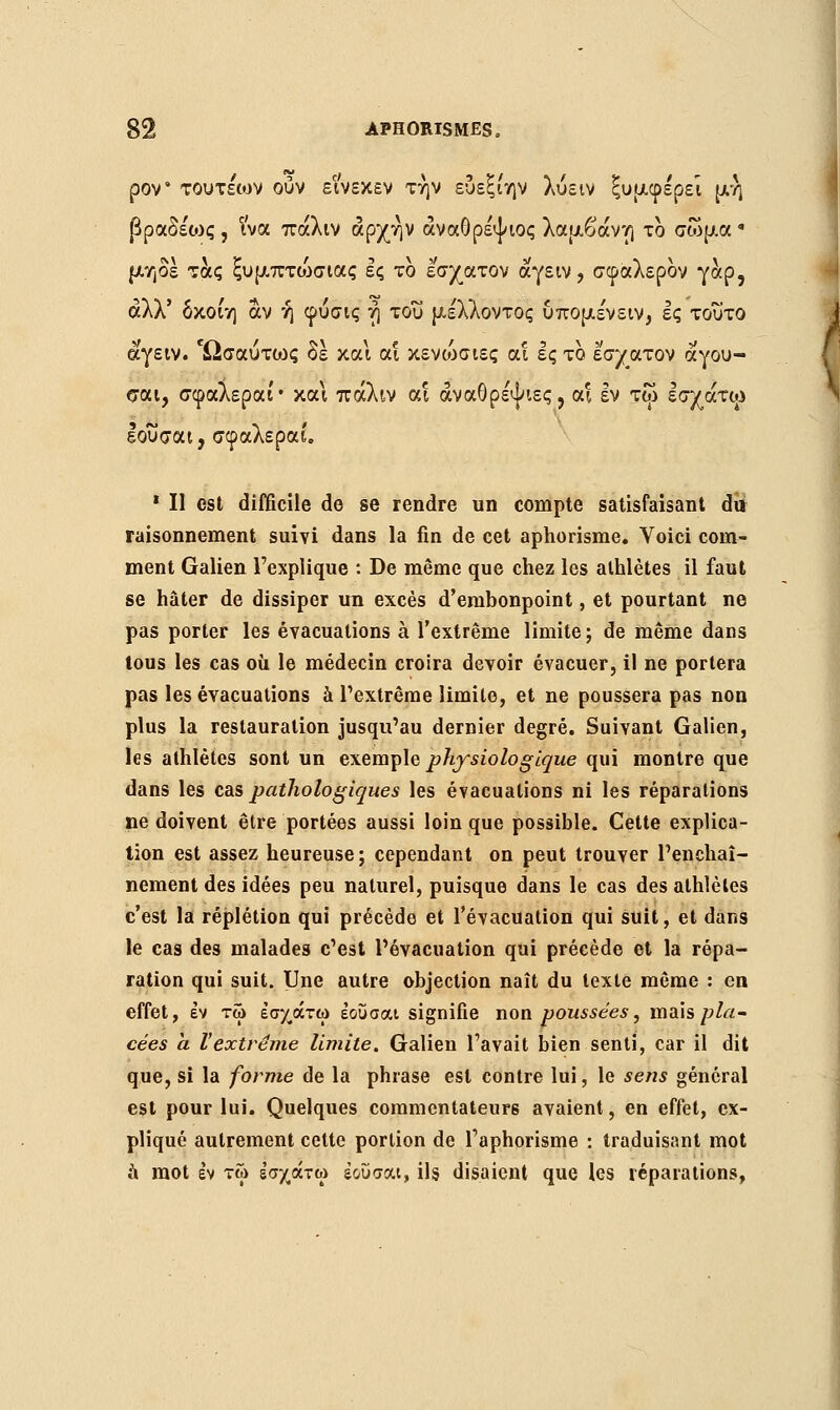 ρον' τουτεων ούν εινεκεν την ευεξίην λύειν ξυμφε'ρεΐ μη βραδέως , Ινα πάλιν αρχήν άναθρέψιος λαμβάνη το σώμα • μηδέ τάς ξυμπτώσιας ες το εσχατον αγειν, σφαλερον γαρ, αλλ' δκοίη αν ή φύσις η του μέλλοντος υπομε'νειν, ες τοΰτο ά'γειν. Ωσαύτως δε και α! κενώσιες αΐ ες το εσχατον αγου- σαι, σφαλεραί• και πάλιν αι άναθρέψιες, αι εν τω εσχάτφ Ιοΰσαι, σφαλεραί. 1 II est difficile de se rendre un compte satisfaisant du raisonnement suivi dans la fin de cet aphorisme. Voici com- ment Galien l'explique : De même que chez les athlètes il faut se hâter de dissiper un excès d'embonpoint, et pourtant ne pas porter les évacuations à l'extrême limite ; de même dans tous les cas où le médecin croira devoir évacuer, il ne portera pas les évacuations à l'extrême limite, et ne poussera pas non plus la restauration jusqu'au dernier degré. Suivant Galien, les athlètes sont un exemple physiologique qui montre que dans les cas pathologiques les évacuations ni les réparations ne doivent être portées aussi loin que possible. Cette explica- tion est assez heureuse; cependant on peut trouver l'enchaî- nement des idées peu naturel, puisque dans le cas des athlètes c'est la réplétion qui précède et l'évacuation qui suit, et dans le cas des malades c'est l'évacuation qui précède et la répa- ration qui suit. Une autre objection naît du texte même : en effet, εν τω εσχάτω έουσαι signifie non poussées, mais pla- cées à l'extrême limite. Galien l'avait bien senti, car il dit que, si la forme de la phrase est contre lui, le sens général est pour lui. Quelques commentateurs avaient, en effet, ex- pliqué autrement cette portion de l'aphorisme : traduisant mot a mot εν τω εσχάτω έουσαι, ils disaient que les réparations,