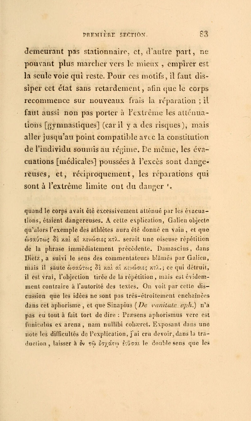 demeurant pas stationnaire, et, d'autre part, ne pouvant plus marcher vers le mieux , empirer est la seule voie qui reste. Pour ces motifs, il faut dis- siper cet état sans retardement, afin que le corps recommence sur nouveaux frais la réparation ; il faut aussi non pas porter à l'extrême les atténua- tions [gymnastiques] (car il y a des risques), mais aller jusqu'au point compatible avec la constitution de l'individu soumis au régime. De même, les éva- cuations [médicales] poussées à l'excès sont dange- reuses, et, réciproquement, les réparations qui sont à l'extrême limite ont du danger \ quand le corps avait été excessivement atténué par les évacua- tions, étaient dangereuses. A cette explication, Galien objecte qu'alors l'exemple des athlètes aura été donné en vain , et que ωσαύτως 8ï και at κενώσιες κτλ. serait une oiseuse répétition de la phrase immédiatement précédente. Damascius, dans Bielz, a suivi le sens des commentateurs blâmés par Galien, mais il saule ωσαύτως δε και αί κενώσιες κτλ.; ce qui détruit, il est vrai, l'objection tirée de la répétition , niais est évidem- ment contraire à l'autorité des textes. On voit par cette dis- cussion que les idées ne sont pas très-étroitement enchaînées dans cet aphorisme , et que Sinapius (Z>e vanilate aph.) n'a pas eu tout à fait tort de dire : Prœsens aphorismus vere est funiciilus ex arena, nam nullibi coh.Trct. Exposant dans une note les difficultés de l'explication, j'ai cru devoir, dans la tra- duction , laisser à εν τω εσ/άτω εουσαι le double sens que les