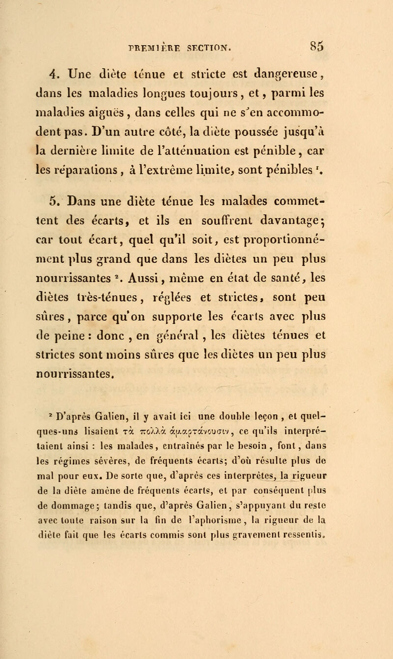 4. Une diète ténue et stricte est dangereuse, dans les maladies longues toujours, et, parmi les maladies aiguës , dans celles qui ne s'en accommo- dent pas. D'un autre côté, la diète poussée jusqu'à la dernière limite de l'atténuation est pénible, car les réparations , à l'extrême limite, sont pénibles '. 5. Dans une diète ténue les malades commet- tent des écarts, et ils en souffrent davantage} car tout écart, quel qu'il soit, est proportionné- ment plus grand que dans les diètes un peu plus nourrissantes 2. Aussi, même en état de santé, les diètes très-ténues, réglées et strictes, sont peu sûres, parce qu'on supporte les écarts avec plus de peine : donc , en général , les diètes ténues et strictes sont moins sûres que les diètes un peu plus nourrissantes. 2 D'après Galien, il y avait ici une double leçon , et quel- ques-uns lisaient τα πολλά άρ.αρτάνοοσιν, ce qu'ils interpré- taient ainsi : les malades, entraînés par le besoin , font, dans les régimes sévères, de fréquents écarts; d'où résulte plus de mal pour eux. De sorte que, d'après ces interprètes, la rigueur de la diète amène de fréquents écarts, et par conséquent plus de dommage; tandis que, d'après Galien, s'appuyant du reste avec toute raison sur la fin de l'aphorisme, la rigueur de la diète fait que les écarts commis sont plus gravement ressentis.