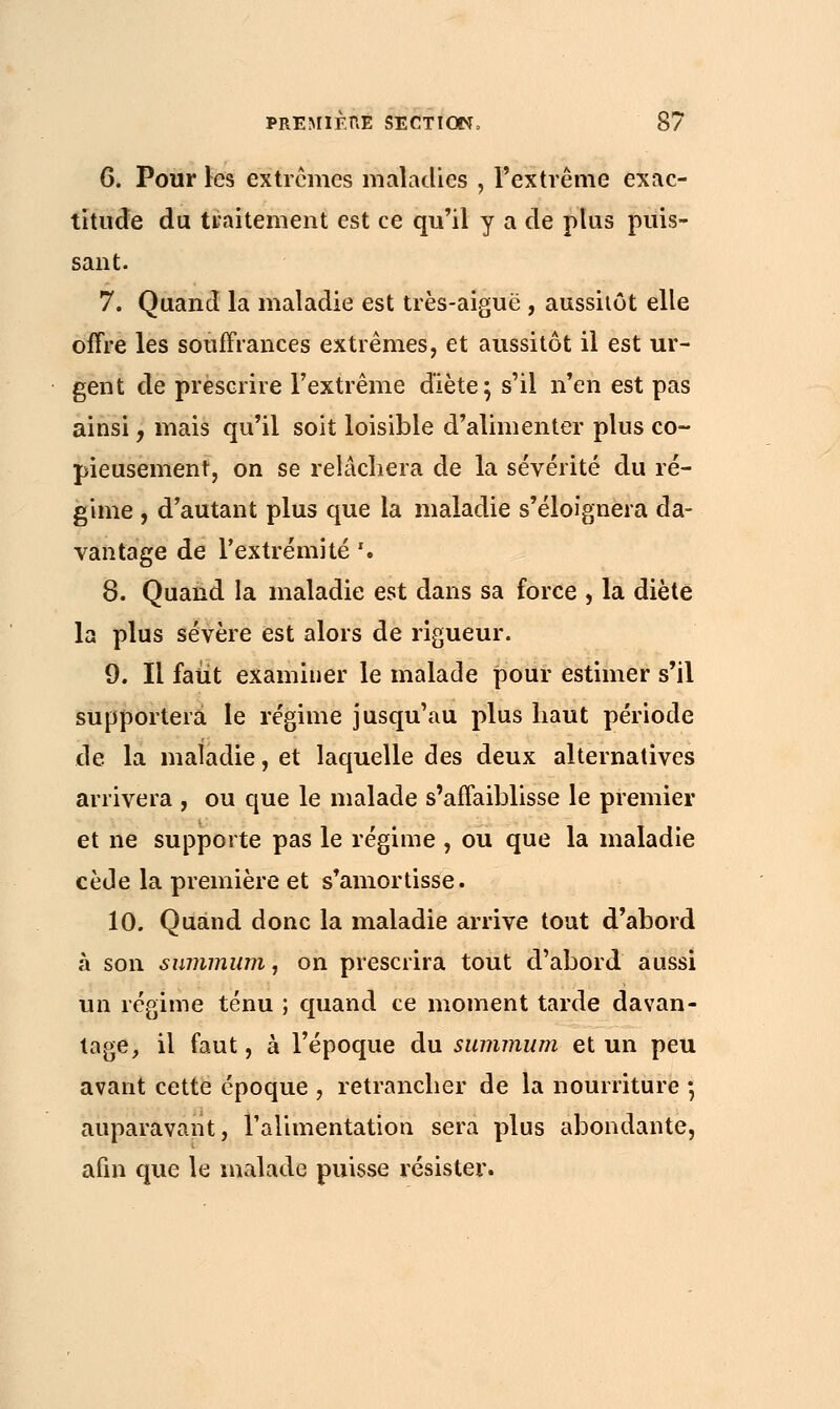 6. Pour les extrêmes maladies , l'extrême exac- titude du traitement est ce qu'il y a de plus puis- sant. 7. Quand la maladie est très-aiguë , aussitôt elle offre les souffrances extrêmes, et aussitôt il est ur- gent de prescrire l'extrême diète; s'il n'en est pas ainsi, mais qu'il soit loisible d'alimenter plus co- pieusement, on se relâchera de la sévérité du ré- gime , d'autant plus que la maladie s'éloignera da- vantage de l'extrémité '. 8. Quand la maladie est dans sa force , la diète la plus sévère est alors de rigueur. 9. Il faut examiner le malade pour estimer s'il supportera le régime jusqu'au plus haut période de la maladie, et laquelle des deux alternatives arrivera , ou que le malade s'affaiblisse le premier et ne supporte pas le régime , ou que la maladie cède la première et s'amortisse. 10. Quand donc la maladie arrive tout d'abord à son summum, on prescrira tout d'abord aussi un régime ténu ; quand ce moment tarde davan- tage, il faut, à l'époque du summum et un peu avant cette époque , retrancher de la nourriture ; auparavant, l'alimentation sera plus abondante, afin que le malade puisse résister.