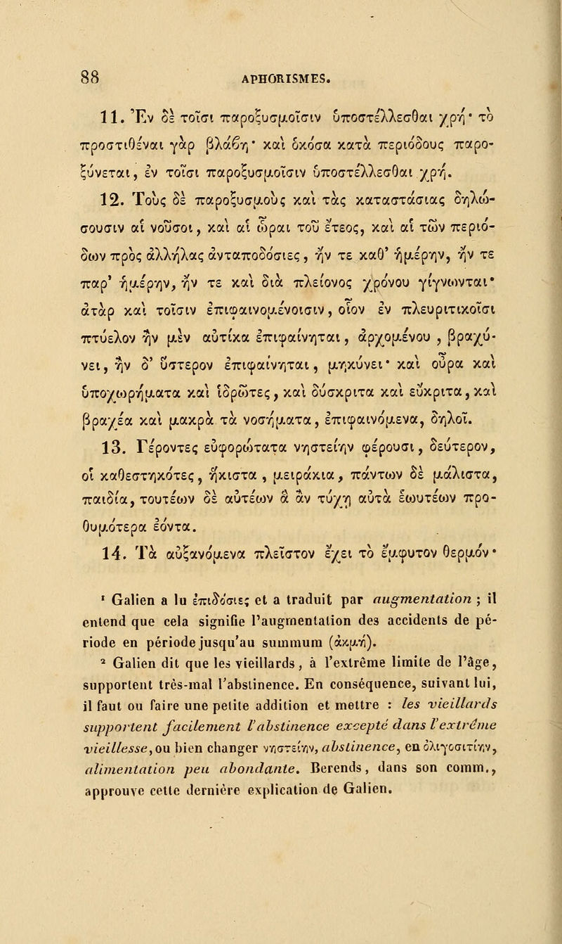 11. Έν δε τοΐσι παροξυσμοΐσιν υποστε'λλεσθαι yρη ' το προστιθεναι γαρ βλάβη* και οκόσα κατά περιόδους παρο- ξύνεται, εν τοΐσι παροξυσμοΐσιν υποστε'λλεσθαι χρη. 12. Τους δε παροξυσμούς και τάς καταστάσιας δηλω- σουσιν αΐ νουσοι, και α! ώραι του ετεος, κα\ αι των περιό- δων προς άλληλας άνταποδόσιες, ην τε καθ' ήμέρην, ην τε παρ' ήμε'ρην, ην τε και δια πλείονος χρόνου γίγνωνται* άταρ και τοΐσιν επιφαινομενοισιν, οίον εν πλευριτικοΐσι πτύελον ην μεν αύτίκα επιφαίνηται, αρχομένου , βραχύ- νει,ην δ' ύστερον επιφαίνηται, μηκύνει* και ούρα και υπο/ωρηματα και Ίδρωτες, και δύσκριτα και ευκριτα,καΐ βραχέα και μακρά τα νοσήματα, επιφαινόμενα, δηλοΐ. 13. Γε'ροντες εύφορώτατα νηστείην φέρουσι, δεύτερον, οί καθεστηκότες, ηκιστα , μειράκια, πάντων δέ μάλιστα, παιδία, τουτέο>ν δέ αύτέο^ν α αν τύχη αυτά Ιίουτέιον προ- θυμότερα Ιόντα. 14. Τα αυξανόμενα πλείστον έχει το εμφυτον θερμόν ' Galien a lu επιδοσιε; et a traduit par augmentation ; il entend que cela signifie l'augmentation de3 accidents de pé- riode en période jusqu'au summum (άκμτί). 2 Galien dit que les vieillards, à l'extrême limite de l'âge, supportent très-mal l'abstinence. En conséquence, suivant lui, il faut ou faire une petite addition et mettre : les vieillards supportent facilement l'abstinence excepté dans l'extrême vieillesse, ou bien changer ν/ιστείνιν, abstinence, βηολιγοσπν/ίν, alimentation peu abondante. Berends, dans son coinm., approuve cette dernière explication de Galien.