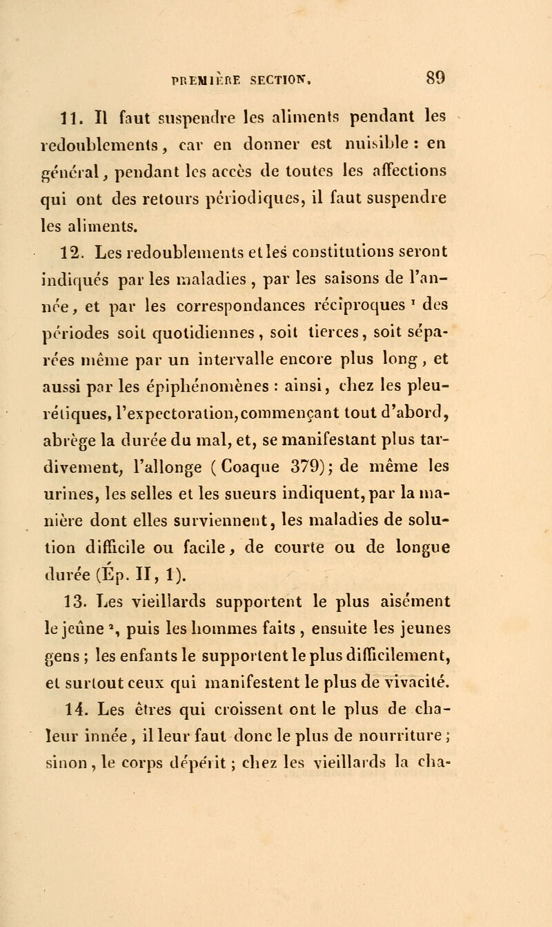 11. Il faut suspendre les aliments pendant les redoublements, car en donner est nuisible : en général, pendant les accès de toutes les affections qui ont des retours périodiques, il faut suspendre les aliments. 12. Les redoublements et les constitutions seront indiqués par les maladies, par les saisons de l'an- née , et par les correspondances réciproques * des périodes soit quotidiennes, soit tierces, soit sépa- rées même par un intervalle encore plus long, et aussi par les épipliénomènes : ainsi, chez les pleu- réiiques, l'expectoration,commençant tout d'abord, abrège la durée du mal, et, se manifestant plus tar- divement; l'allonge ( Coaque 379) ; de même les urines, les selles et les sueurs indiquent, par la ma- nière dont elles surviennent, les maladies de solu- tion difficile ou facile, de courte ou de longue durée (Ép. II, 1). 13. Les vieillards supportent le plus aisément le jeûne % puis les hommes faits , ensuite les jeunes gens ; les enfants le supportent le plus difficilement, et surtout ceux qui manifestent le plus de vivacité. 14. Les êtres qui croissent ont le plus de cha- leur innée, il leur faut donc le plus de nourriture ; sinon, le corps dépérit ; chez les vieillards la cha-