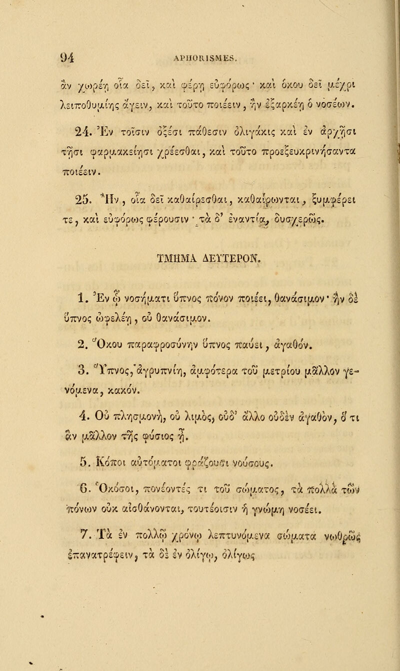 άν /ωρέη οία δεΐ? και φε'ρη εύφο'ρως ' και δκου δει txc/pt λειποουμιης αγειν, κα\ τούτο ποιέειν, ην Ιςαρκέτ) ό νοσείον. 24. Έν τοίσιν όςεατι πάΟεσιν όλιγάκις και εν άρχτ)σι τησι φαρμακείησι χρε'εσοαι, και τοΰτο προεςευκρινησαντα ποιεειν. 25. *Ην , οία δει καΟαίρεσΟαι, καθαιρώντας ξυμ^ε'ρει τε, και εύφο'ρως φε'ρουσιν • τα ο' έναντ'α, δυσχερώς. ΤΜΗΜΑ ΔΕΥΤΕΡΟΝ. 1. 5Εν ω νοσηματι ΰπνος πο'νον ποιε'ει, θανασιμον ην δε ύπνος ώφελέη , ου Οανάσιμον. 2. °Όκου παραφροσυνών ύπνος παύει ; αγαθόν. 3. Γπνος,'άγρυπνίη, αμφότερα του μέτριου μάλλον γε- νόμενα, κακόν. 4. Ου πλησμονή, ού λιμος? ουδ5 άλλο ουδέν αγαθόν, δ'τι «ν μάλλον της φύσιος η. 5. Κόποι αύτο'ματοι φραζουσι νούσους. 6. Όκόσοι, πονέοντε'ς τι του σώματος, τα πολλά των πόνιον ούκ αισθάνονται, τουτέοισιν ή γνώμη νοσέει. 7. Τα εν πολλω χρόνω λεπτυνόμενα σίοματα νωθρω^ Ιπανατρέφειν, τα os εν ολίγω, ολίγως