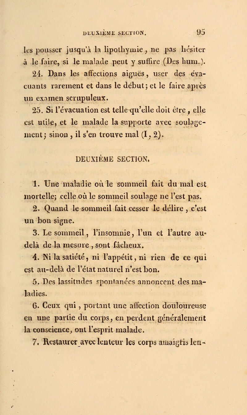 les pousser jusqu'à la lipothymie , ne pas hésiter à le faire, si le malade peut y suffire (Des hum.). 24. Dans les affections aiguës, user des éva- cuants rarement et dans le début; et le faire après un examen scrupuleux. 25. Si l'évacuation est tellequ'elle doit être , elle est utile, et le malade la supporte avec soulage- ment; sinon , il s'en trouve mal (I, 2). DEUXIEME SECTION» 1. Une maladie où le sommeil fait du mal est mortelle; celle où le sommeil soulage ne l'est pas. 2. Quand le sommeil fait cesser le délire , c'est un bon signe. 3. Le sommeil, l'insomnie, l'un et l'autre au- delà de la mesure , sont fâcheux. 4. Ni la satiété, ni Fappétit,ni rien de ce qui est au-delà de l'état naturel n'est bon. 5. Des lassitudes spontanées annoncent des ma- ladies. 6. Ceux qui , portant une aiïectîon douloureuse en une partie du corps, en perdent généralement la conscience., ont l'esprit malade. 7. Restaurer avec lenteur les corps amaigris len-