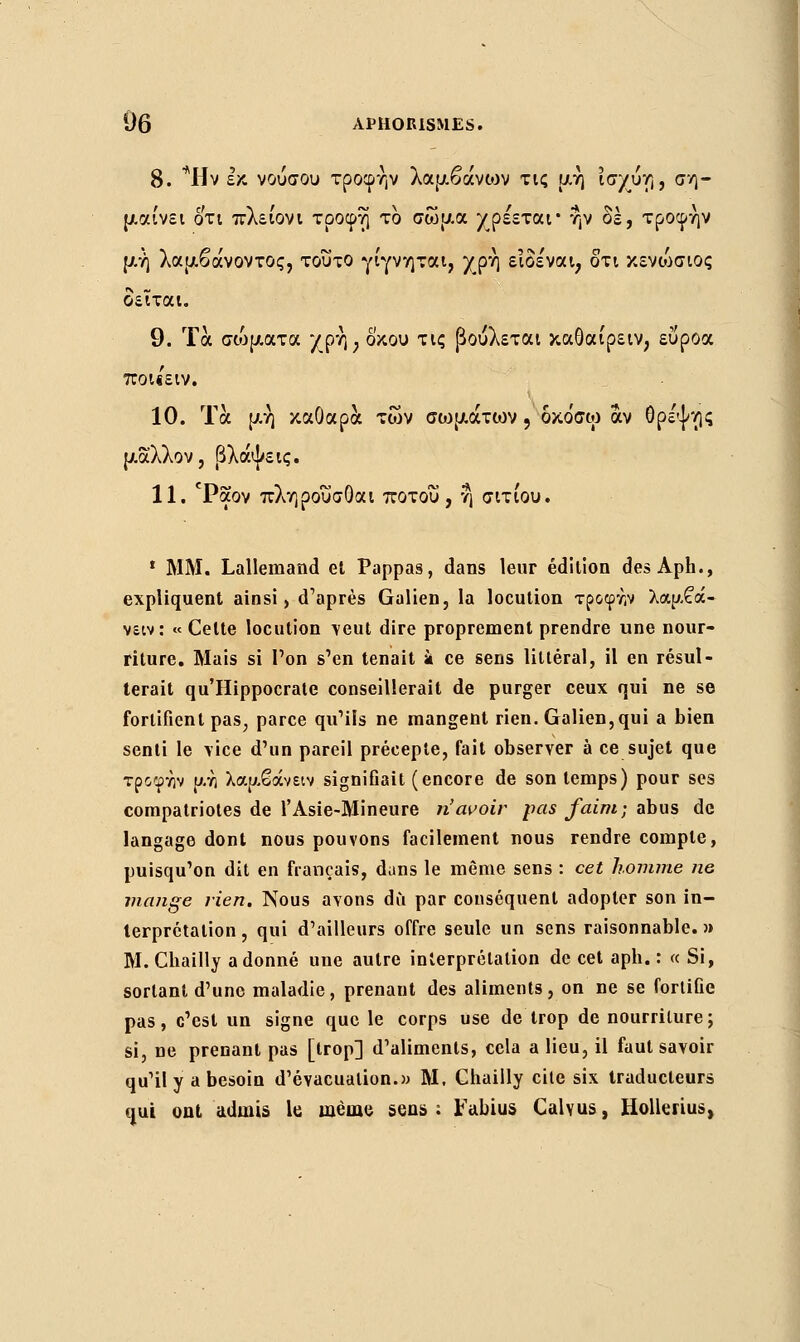8. *Ην εκ. νούσου τροφήν λαμβάνων τις μη ϊσχύη, ση- μαίνει οτι πλει'ονι τροφή το σώμα χρέεται* ην δε, τροφήν μή λαμβάνοντος, τούτο γίγνηται, χρή ειδε'ναι, δτι κενιΑσιος δεϊται. 9. Τα σ(όματα χρή; δ'κου τις βουλεται καΟαιρειν, ευροα ποι«ειν. 10. Τα μή καθαρά των σοψάτων , δκοσω άν θρε'ψης μάλλον, βλάψεις. 11. cPaov πληρου'σΟαι ποτοΰ , η σιτίου. 1 MM. Lallemand el Pappas, dans leur édition des Aph., expliquent ainsi, d'après Galien, la locution τροφτ,ν λαμβά- νειν: « Celte locution veut dire proprement prendre une nour- riture. Mais si l'on s'en tenait k ce sens littéral, il en résul- terait qu'Hippocrate conseillerait de purger ceux qui ne se fortifient pas; parce qu'ils ne mangent rien. Galien,qui a bien senti le vice d'un pareil précepte, fait observer à ce sujet que τροφην μη λαμβάνειν signiGait (encore de son temps) pour ses compatriotes de l'Asie-Mineure n'avoir pas faim; abus de langage dont nous pouvons facilement nous rendre compte, puisqu'on dit en français, dans le même sens : cet homme ne mange rien. Nous avons dû par conséquent adopter son in- terprétation, qui d'ailleurs offre seule un sens raisonnable.» M. Chailly adonné une autre interprétation de cet aph. : « Si, sortant d'une maladie, prenant des aliments, on ne se fortiGe pas, c'est un signe que le corps use de trop de nourriture; si, ne prenant pas [trop] d'aliments, cela a lieu, il faut savoir qu'il y a besoin d'évacuation.» M, Chailly cile six traducteurs qui ont admis le. même sens: Fabius Calyus, Hollerius,