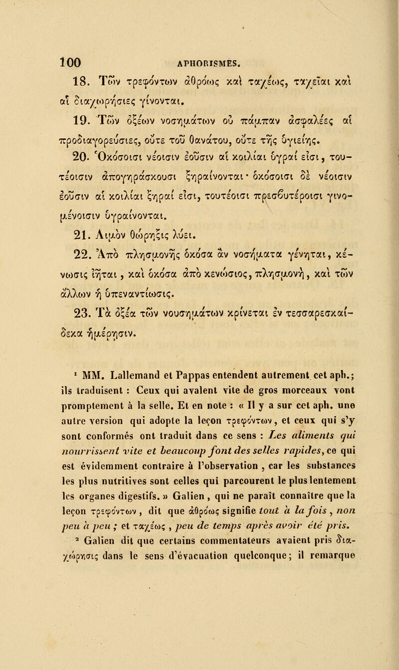 18. Των τρεφόντο^ν αθρόως κα\ ταχέως, χτ/είοα χα\ αϊ δια/ωρη'σιες γίνονται. 19. Των οξέων νοσημάτων ου πάμπαν άσφαλέες αϊ προδιαγορεύσιες, ούτε του θανάτου, ούτε της υγιείης. 20- Όκο'σοισι νε'οισιν εοΰσιν αϊ κοιλίαι υγραί εισι, του- τε'οισιν άπογηράσκουσι ξηραίνονται• όκο'σοισι δε νέοισιν εοΰσιν αί κοιλίαι ξηραί εισι, τουτε'οισι πρεσβυτε'ροισι γινο- μένοισιν υγραίνονται. 21. Λιμον θώρηςις λύει. 22. Άπο πλησμονής δκο'σα αν νοσήματα γε'νηται, κέ- νο^σις Ίηται, και δκόσα άπο κενώσιος, πλησμονή, και των άλλο) ν ή υπεναντιωσις. 23. Τα οξέα των νουσημάτιον κρίνεται Ιν τεσσαρεσκαί- δεκα ήμε'ρησιν. 1 MM. Lallemand et Pappas entendent autrement cet aph.; ils traduisent : Ceux qui avalent vite de gros morceaux vont promptement à la selle. Et en note : « Il y a sur cet aph. une autre version qui adopte la leçon τρεφο'ντων, et ceux qui s'y sont conformés ont traduit dans ce sens : Les aliments qui nourrissent vite et beaucoup font des selles rapides, ce qui est évidemment contraire à l'observation , car les substances les plus nutritives sont celles qui parcourent le plus lentement les organes digestifs. » Galien , qui ne paraît connaître que la leçon τρεφο'ντων , dit que άθρο'ως signifie tout h la fois, non peu a peu ; et ταχέως , peu de temps après avoir été pris. 2 Galien dit que certains commentateurs avaient pris δια- χώρνισις dans le sens d'évacuation quelconque; il remarque