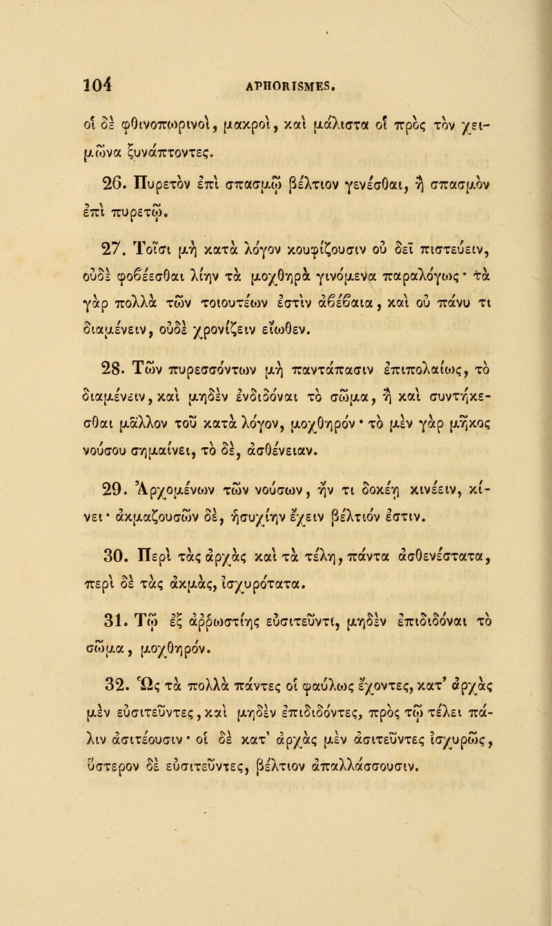 οι δέ φθινοπωρινοί, {/άκροι, και μάλιστα οι προς τον χει- μώνα ξυνάπτοντες. 26. Πυρετον επι σπασμω βέλτιον γενέσθαι, η* σπασμον επι πυρετώ. 27. ΤοΤσι μή κατά λόγον κουφίζουσιν ου δει πιστεύειν, ουδέ φοβέεσθαι λίην τα μοχθηρά γινόμενα παραλόγους ■ τα γαρ πολλά των τοιουτέο^ν εστίν αβέβαια, και ου πάνυ χ\ διαμένειν, ουδέ χρονίζειν ειθ)θεν. 28. Των πυρεσσόντων μή παντάπασιν επιπόλαιους, το διαμένειν, και μηδέν ενδιδόναι το σώμα, η και συντηκε- σθαι μάλλον του κατά λόγον, μοχθηρόν • το μεν γαρ μήκος νούσου σημαίνει, το δε, άσΟένειαν. 29. Αρχομένου των νουσων, ην τι δοκέη κινέειν, κί- νει• άκμαζουσών δε, ήσυχίην εχειν βέλτιον εστίν. 30. Περί τας αρχάς και τα τέλη, πάντα ασθενέστατα, περί δέ τάς άκμας, ισχυρότατα. 31. Τω εξ άρροίστιης ευσιτευντί, μηδέν επιδιδόναι το σώμα, μοχθηρόν. 32. Ώς τα πολλά πάντες οι φαύλως έχοντες, κατ* αρχάς μέν εύσιτεΰντες, και μηδέν επιδιδόντες, προς τω τέλει πά- λιν άσιτέουσιν • οι δέ κατ' αρχάς μέν άσιτευντες ισχυρώς, ύστερον δέ ευσιτεΰντες, βέλτιον άπαλλάσσουσιν.