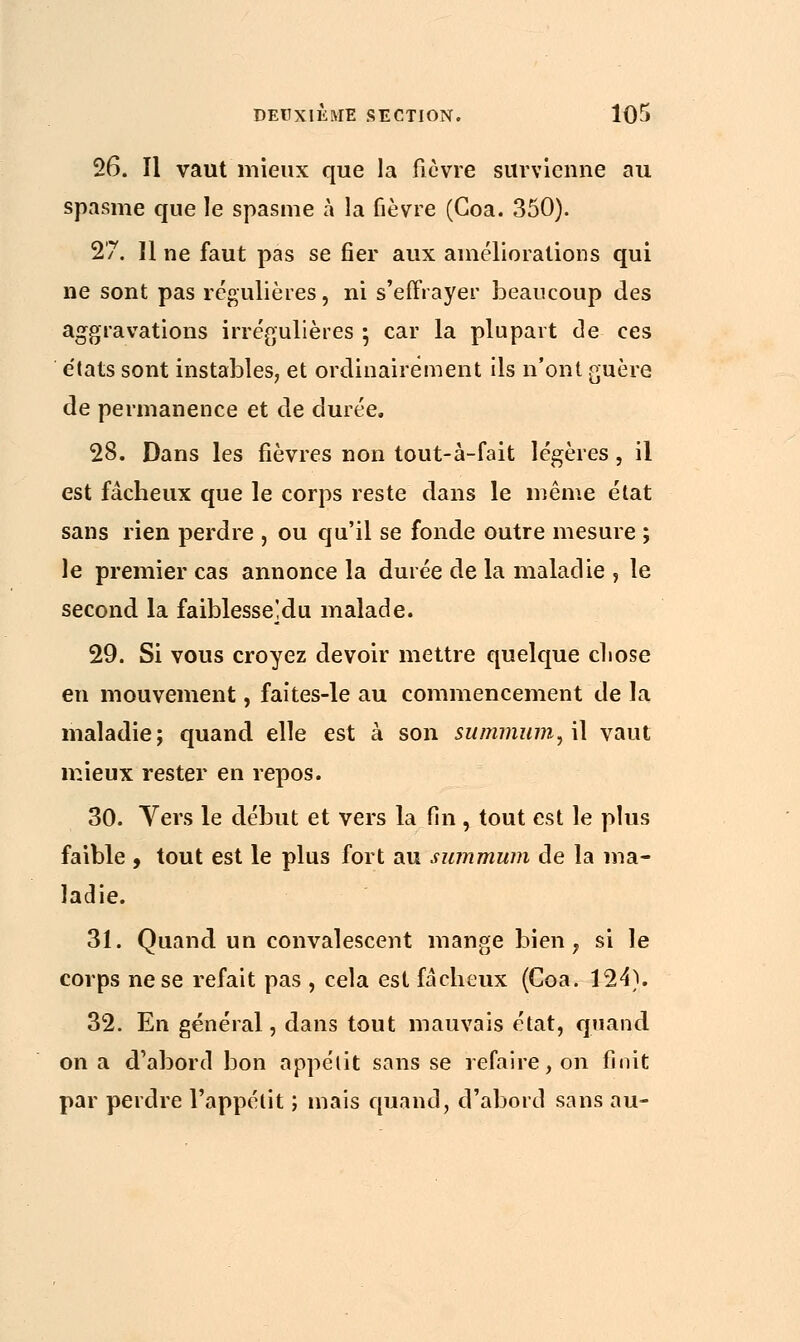 26. Il vaut mieux que la fièvre survienne au spasme que le spasme à la fièvre (Goa. 350). 27. Il ne faut pas se fier aux améliorations qui ne sont pas régulières, ni s'effrayer beaucoup des aggravations irrégulières ; car la plupart de ces états sont instables, et ordinairement ils n'ont guère de permanence et de durée. 28. Dans les fièvres non tout-à-fait légères, il est fâcheux que le corps reste dans le même état sans rien perdre , ou qu'il se fonde outre mesure ; le premier cas annonce la durée de la maladie , le second la faiblesse]du malade. 29. Si vous croyez devoir mettre quelque chose en mouvement, faites-le au commencement de la maladie; quand elle est à son summum, il vaut mieux rester en repos. 30. Vers le début et vers la fin, tout est le plus faible , tout est le plus fort au summum de la ma- ladie. 31. Quand un convalescent mange bien, si le corps ne se refait pas , cela est fâcheux (Coa. 124). 32. En général, dans tout mauvais état, quand on a d'abord bon appétit sans se refaire, on finit par perdre l'appétit ; mais quand, d'abord sans au-