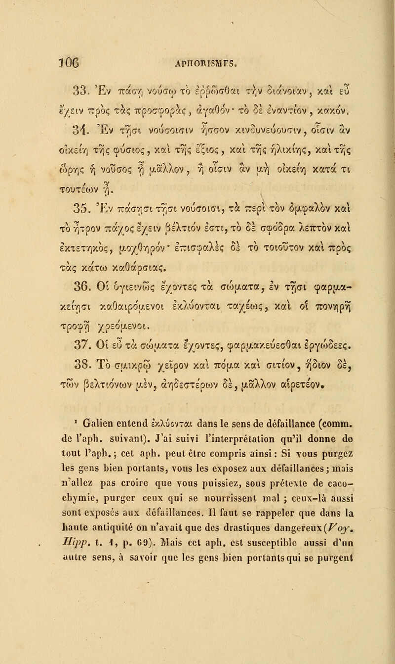 33. Έν πάση νούσω το Ιρρωσθαι την oiavotav, και ευ l'y ε tv προς τάς προσφοράς, αγαθόν το δε εναντίον , κακόν. 34. Έν τησι νούσοισιν ήσσον κινδυνεύουσιν, οισιν αν οίκείη της φύσιος, και της εξιος, και της ήλικίης, και της ωρης ή νουσος r\ μάλλον , η οίσιν αν μη οικει'η κατά τι τουτειον η. 35. Έν πάσησι τησι νούσοισι, τα περί τον δμφαλον και το ήτρον πάχος εχειν βελτιόν εστί, το δε σφόδρα λεπτον και εκτετηκος, μοχΟηρόν* επισφαλές 05 το τοιούτον και προς τάς χάτο) καΟάρσιας. 36. Οι υγιεινως έχοντες τα σώματα, Ιν τησι φαρμα- κείησι καΟαιρόμενοι εκλύονται ταχέο^ς, και οι πονηρή τροφή χρεόμενοι. 37. Οί ευ τα σώματα έχοντες, φαρμακεύεσΟαι Ιργίοδεες. 38. Το σμικρω χείρον και πόμα και σιτίον, ήδιον δε, των βελτιόνων μεν5 άηδεστε'ρων δε, μάλλον αιρετέον» 1 Galien entend εκλύονται dans le sens de défaillance (comm. de l'aph. suivant). J'ai suivi l'interprétation qu'il donne de tout l'aph.; cet aph. peut être compris ainsi: Si vous purgez les gens bien portants, vous les exposez aux défaillances; mais n'allez pas croire que vous puissiez, sous prétexte de caco- chymie, purger ceux qui se nourrissent mal ; ceux-là aussi sont exposés aux défaillances. Il faut se rappeler que dans la haute antiquité on n'avait que des drastiques dangereux (Foy. Hipp. t. 1, p. 69). Mais cet aph. est susceptible aussi d'un autre sens, à savoir que les gens bien portants qui se purgent