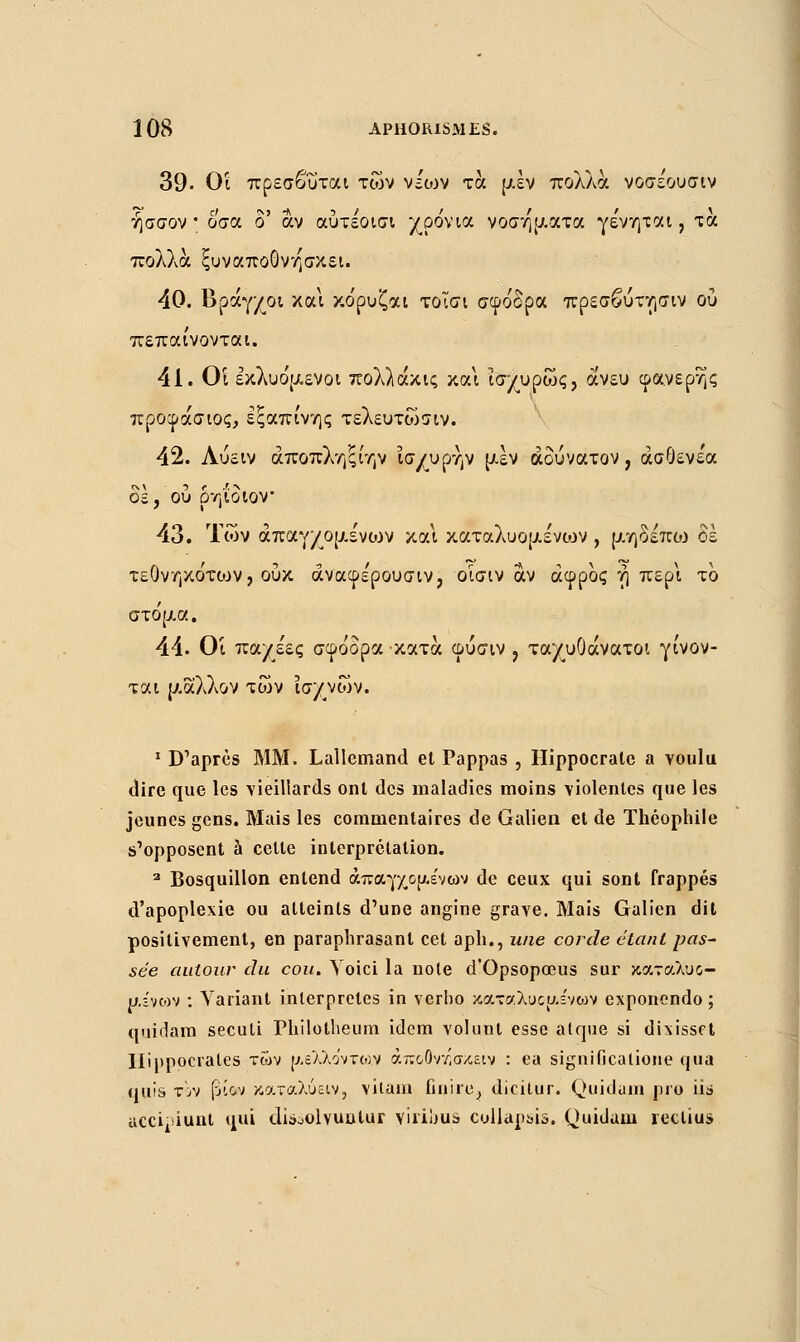 39• Οΐ πρεσβυται των νεο:>ν τα μεν πολλά νοσέουσιν ήσσον * οσα δ' αν αύτεοισι χρόνια νοσήματα γε'νηται, τα πολλά ξυναποονησκει. 40. Βρόγχοι και κόρυζαι τοΐσι σφόδρα πρεσβύττ,σιν ού πεπαίνονται. 41. Οί εκλυόμενοι πολλάκις και ισχυρώς, άνευ φανερής προφάσιος, εξαπίνης τελευτώσιν. 42. Λύειν άποπλ'/]ξίην ισχυρήν μεν αδύνατον, άσΟενε'α δε, ου ρηΐοιον 43. Των άπαγχομε'νιον και καταλυομένο^ν , μηδέπιο δε τεΟνηκότο^ν, ουκ άναφε'ρουσιν, οΐσιν αν άφρος η περί το στόμα. 44. Οί παχέες σφόδρα κατά φύσιν , ταχυΟάνατοι γίνον- ται μ,αλλον τών ισχνών. 1 D'après MM. Lallemand et Pappas , Hippocrate a voulu dire que les vieillards ont des maladies moins violentes que les jeunes gens. Mais les commentaires de Galien et de Théophile s'opposent à cette interprétation. 2 Bosquillon entend άπαγχομε'νων de ceux qui sont frappés d'apoplexie ou atteints d'une angine grave. Mais Galien dit positivement, en paraphrasant cet aph., une corde étant pas- sée autour du cou. Voici la noie d'Opsopœus sur καταλυο- μίνο>ν : Variant interprètes in verho καταλυμένων exponendo ; quidam secuti Philotheum idem vol uni esse atque si dixisset Ilippoerales των μέλλοντος άποΟννίσχειν : ea significatione qua quis τον [ίίον κατάλυαν, vitam finire^ dicitur. Quidum pro iis accipiunt qui di&oolvuutur Yiriljus collap&is. Quidam reclius