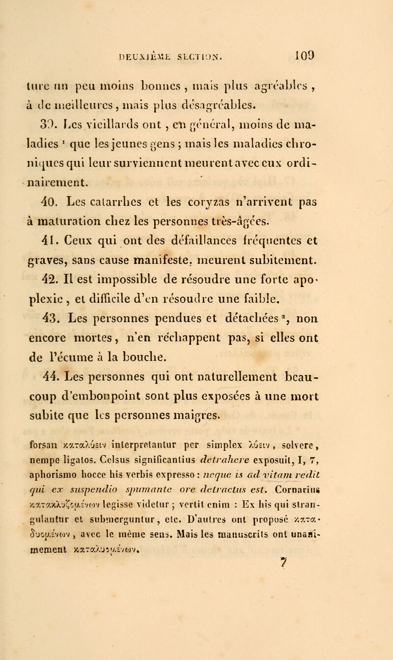 turc un peu moins bonnes , mais plus agréables , à de meilleures, mais plus desagréables. 30. Les vieillards ont , evi général, moins de ma- ladies • que les jeunes gens ; mais les maladies chro- niques qui leur surviennent meurent avec eux ordi- nairement. 40. Les catarrhes et les coryzas n'arrivent pas à maturation chez les personnes très-âgées. 41. Ceux qui ont des défaillances fréquentes et graves, sans cause manifeste, meurent subitement. 42. Il est impossible de résoudre une forte apo• plexie , et difficile d'en résoudre une faible. 43. Les personnes pendues et détachées3, non encore mortes, n'en réchappent pas, si elles ont de l'écume à la bouche. 44. Les personnes qui ont naturellement beau- coup d'embonpoint sont plus exposées à une mort subite que les personnes maigres. forsan καταλύΐΐν inlerpretantur per simpîex λυειν , solvcre, nempe ligatos. Celsus significantius detrahere exposuit, I, 7, aphorismo liocce his yerbis expresso : ne que is ad vitam redit qui ex suspendio spumante ore delractus est. Cornarius καταχλΰζθ{ΐενων legisse videlur ; verlit enim : Ex his qui slran- gulautur et submcrgunlur, etc. D'autres ont proposé κατά• δυοαε'νων, avec le même sens. Mais les manuscrits ont unani- mement καταλυΐ υ.ένων. 7