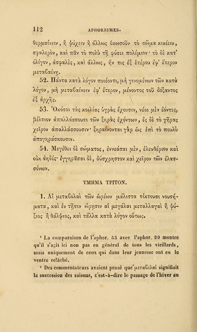 θερμαίνειν , η ψυχειν η άλλως οκωσουν το σώμα κινέειν , σφαλερον, και παν το πολύ τη φύσει ττολέμιον ■ το δε κατ' ολίγον, ασφαλές, και αλλιος , ην τις εξ ετέρου εφ' έτερον μεταβαίνη. 52. Πάντα κατά λο'γον ποιέοντι, μη γινομένων των κατά λογον , μη μεταβαίνειν εφ' έτερον, μένοντος του δόξαντος εξ αρχής. 53. Οκο'σοι τάς κοιλίας υγράς εχουσιν, νέοι μεν εο'ντες, βελτιον απαλλάσσουσι των ξηράς εχόντων ^ ες δε το γήρας χείρον άπαλλάσσουσιν ξηραίνονται γαρ ως επι το πουλυ άπογηράσκουσιν. 54. Μεγέθει δέ σώματος, εννεάσαι μεν, ελευθέριον και ουκ αηδές* Ιγγηρασαι δε, .δύσχρηστον και χείρον των ελασ- σο'νο:-ν. ΤΜΗΜΑ ΤΡΙΤΟΝ. 1. Αι μεταβολαι των ώρέίον μάλιστα τίκτουσι νουση- ματα, και εν τησιν ωρησιν αί μεγάλαι μεταλλαγαι η ψύ- ςιος η Οάλψιος, και τάλλα κατά λο'γον οΰτοχ. r La comparaison de faphor. S3 avec Paphor. 20 montre qu'il s'agit ici non pas en général de tous les vieillards, mais uniquement de ceux qui dans leur jeunesse ont eu le ventre relâché. 2 Des commentateurs avaient pensé que[maSoXal signifiait la succession des saisons, c'est-à-dire le passage de l'hiver au