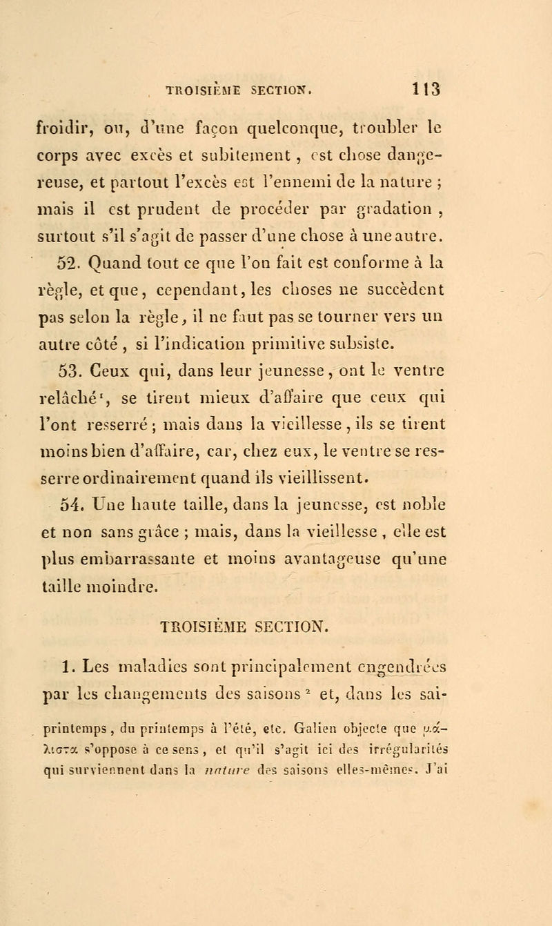 froidir, ou, d'une façon quelconque, troubler le corps avec excès et subitement, est chose dange- reuse, et partout l'excès est l'ennemi de la nature ; mais il est prudent de procéder par gradation , surtout s'il s'agit de passer d'une chose à une autre. 52. Quand tout ce que l'on fait est conforme à la règle, et que, cependant, les choses ne succèdent pas selon la règle, il ne faut pas se tourner vers un autre côté , si l'indication primitive subsiste. 53. Ceux qui, dans leur jeunesse, ont le ventre relâché1, se tirent mieux d'affaire que ceux qui l'ont resserré ; mais dans la vieillesse , ils se tirent moins bien d'affaire, car, chez eux, le ventre se res- serre ordinairement quand ils vieillissent. 54. Une haute taille, dans la jeunesse, est noble et non sans grâce ; mais, dans la vieillesse , elle est plus embarrassante et moins avantageuse qu'une taille moindre. TROISIÈME SECTION. 1. Les maladies sont principalement engendrées par les changements des saisons 2 et, dans les sai- printemps , du priniemps à l'été, etc. Galien objecte que μά- λιστα s'oppose à ce sens , et qu'il s'agit ici des irrégularités qui surviennent dans la nature des saisons elles-mêmes; J'ai