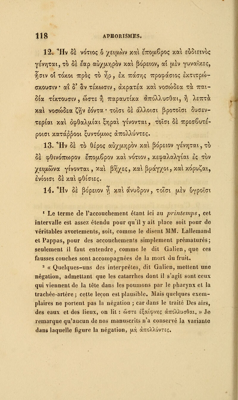 12. *Hv δε νότιος δ χειλών και επομβρος και εύδιεινος γενηται, το δε εαρ αύχμηρον και βόρειον, αι μεν γυναίκες, ήσιν οι το'κοι προς το ήρ, εκ πάσης προφάσιος εκτιτρώ- σκουσιν αι δ' αν τεκωσιν, άκρατεα και νοσο^δεα τα παί- δια τι'κτουσιν , ώστε η παραυτίκα άπόλλυσθαι, η λεπτά και νοσιοδεα ζην Ιόντα • τοΐσι δε αλλοισι βροτοΐσι δυσεν- τερίαι και όφθαλμίαι ξηραι γίνονται, τοΐσι δε πρεσβυτε'- ροισι κατάρροοι ςυντόμως άπολλύντες. 13. *Ην δε το θέρος αύχμηρον και βόρειον γενηται, το δε φθινόπωρον επομβρον κα\ νότιον, κεφαλαλγίαι ες τον χειμώνα γίνονται, κα\ βηχες, και βρόγχοι, και κόρυζαι, ενίοισι δε και φθίσιες. 14. *Ην δε Βόρειον r\ xcà ανυδρον, τοΐσι μεν υγροΐσι 1 Le terme de l'accouchement étant ici au printemps, cet intervalle est assez étendu pour qu'il y ait place soit pour de véritables avortements, soit, comme le disent MM. Lallemand et Pappas, pour des accouchements simplement prématurés; seulement il faut entendre, comme le dit Galien, que ces fausses couches sont accompagnées de la mort du fruit. 2 « Quelques-uns des interprètes, dit Galien, mettent une négation, admettant que les catarrhes dont il s'agit sont ceux qui viennent de la tête dans les poumons par le pharynx et la trachée-artère ; cette leçon est plausible. Mais quelques exem- plaires ne portent pas la négation ; car dans le traité Des airs, des eaux et des lieux, on lit : ώστε εξαίφνης άπόλλυσθαι. » Je remarque qu'aucun de nos manuscrits n'a conservé la variante dans laquelle figure la négation, pi άπολλυντες.